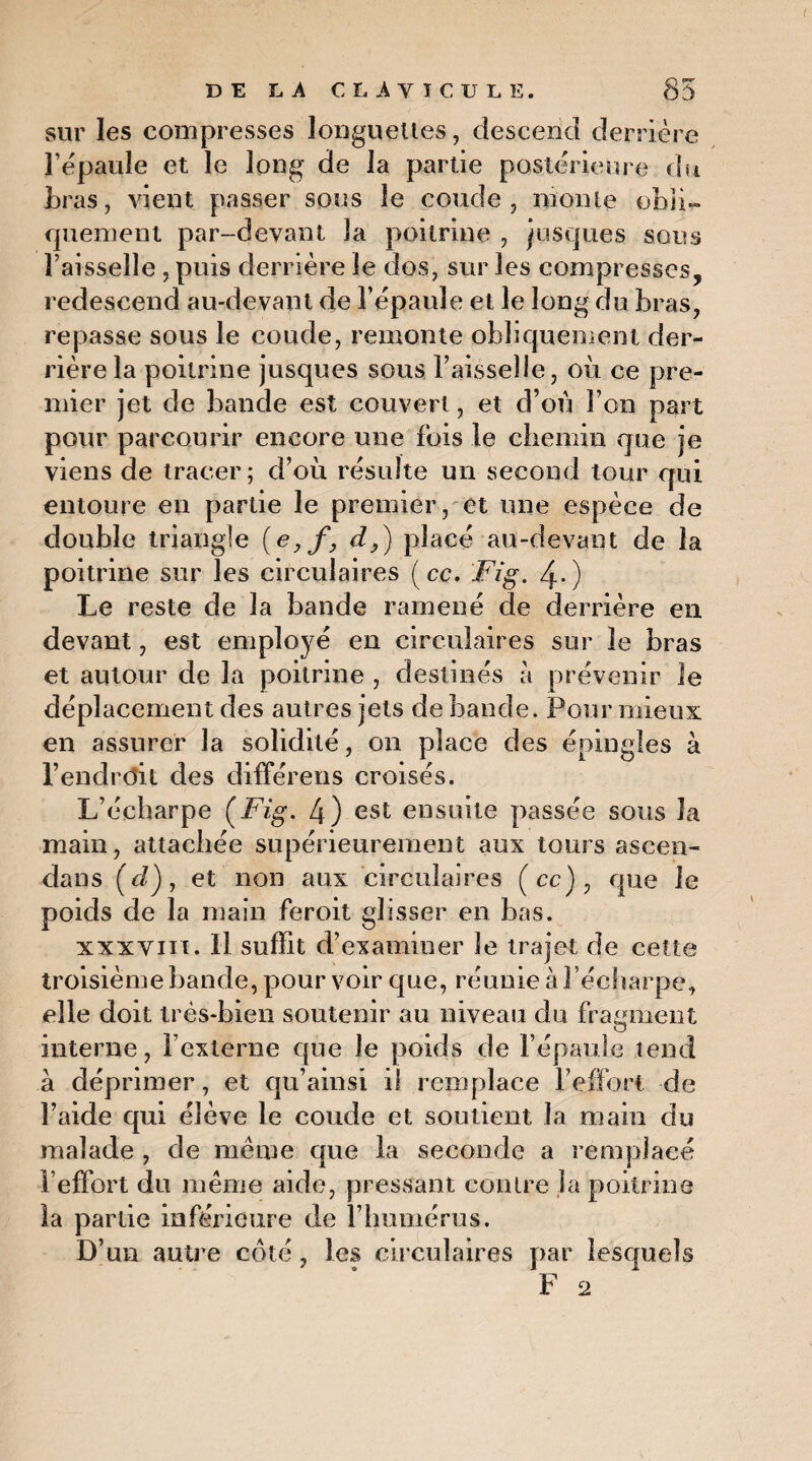 sur les compresses longuettes, descend derrière l’épaule et le long de la partie postérieure du bras, vient passer sous le coude, monte obli¬ quement par-devant la poitrine , jusques sous Faisselle , puis derrière le dos, sur les compresses, redescend au-devant de l’épaule et le long du bras, repasse sous le coude, remonte obliquement der¬ rière la poitrine jusques sous Faisselle, où ce pre¬ mier jet de bande est couvert, et d’on F on part pour parcourir encore une fois le chemin que je viens de tracer; d’où résulte un second tour qui entoure en partie le premier , et une espèce de double triangle (e,f, d,) placé au-devant de la poitrine sur les circulaires (ce. Fig. 4-) Le reste de la bande ramené de derrière en devant, est employé en circulaires sur le bras et autour de la poitrine , destinés à prévenir le déplacement des autres jets de bande. Pour mieux en assurer la solidité, on place des épingles à l’endrdit des différons croisés. L’écharpe (Fig. 4) est ensuite passée sous la main, attachée supérieurement aux tours ascen- dans (c/), et non aux circulaires (ce), que le poids de la main feroit glisser en bas. xxxviii. Il suffit d’examiner le trajet de cette troisième bande, pour voir que, réunie à l’écharpe, elle doit très-bien soutenir au niveau du fragment interne, l’externe que le poids de l’épaule tend à déprimer, et qu’ainsi il remplace l’effort de l’aide qui élève le coude et soutient la main du malade , de même que la seconde a remplacé l’effort du même aide, pressant contre la poitrine la partie inférieure de l’humérus. D’un autre côté, les circulaires par lesquels F 2