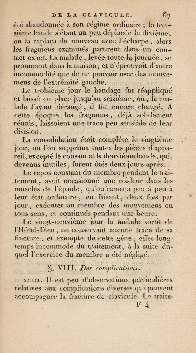 / été abandonnée à son régime ordinaire ; la troi¬ sième bande s’étant un peu déplacée le dixième, on la replaça de nouveau avec l’écharpe ; alors les fragmens examinés parurent dans un con¬ tact exact. La malade , levée toute la journée , se promenoit dans la maison, et n’éprouvoit d’autre incommodité que de ne pouvoir user des mouve- mens de l’extrémité gauche. Le troisième jour le bandage fut réappliqué et laissé en place jusqu’au seizième, où , la ma¬ lade l’ayant dérangé , il fut encore changé. A cette époque les fragmens, déjà solidement réunis, laissoient une trace peu sensible de leur division. La consolidation étoit complète le vingtième jour, où Ton supprima toutes les pièces d’appa¬ reil, excepté le coussin et la deuxième bande, qui, devenus inutiles, furent ôtés deux jours après. Le repos constant du membre pendant le trai¬ tement , avoit occasionné une roideur dans les muscles de l’épaule, qu’on ramena peu à peu à leur état ordinaire , en faisant, deux fois par jour, exécuter au membre des mottvemens en tous sens, et continués pendant une heure. Le vingt-neuvième jour la malade sortit de l’Hôtel-Dieu, ne conservant aucune trace de sa fracture, et exempte de cette gène, effet long¬ temps incommode du traitement, à la suite du¬ quel l’ekerèice du membre a été négligé. §. VIII. Des complications. xliii. Il est peu d’observations particulières relatives aux complications diverses qui peuvent accompagner la fracture de clavicule. Le traite-