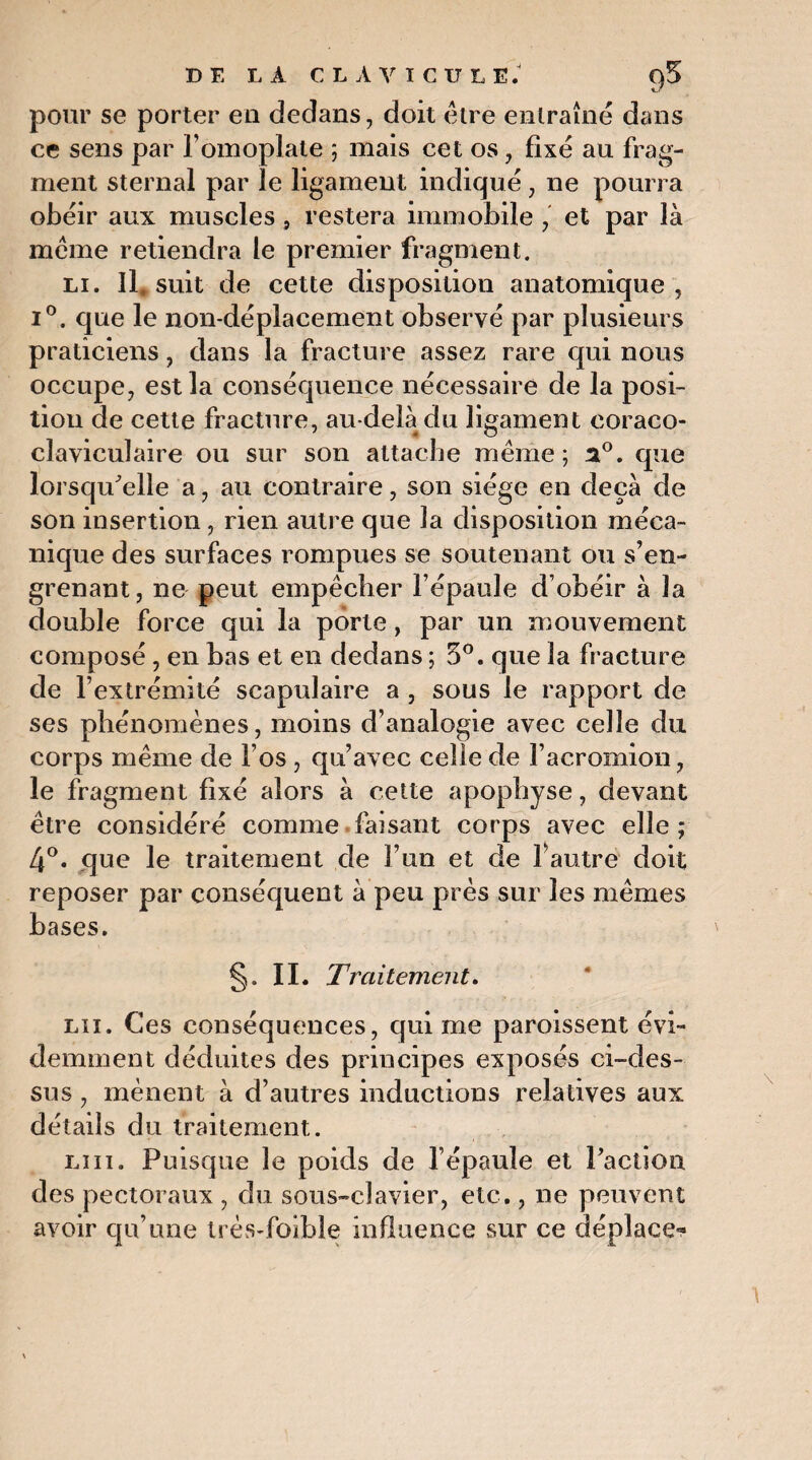 pour se porter eu dedans, doit être entraîné dans ce sens par l’omoplate ; mais cet os, fixé au frag¬ ment sternal par le ligament indiqué, ne pourra obéir aux muscles, restera immobile , et par là même retiendra le premier fragment. li. Il, suit de cette disposition anatomique, i°. que le non-déplacement observé par plusieurs praticiens, dans la fracture assez rare qui nous occupe, est la conséquence nécessaire de la posi¬ tion de cette fracture, au-delà du ligament coraco- cîaviculaire ou sur son attache même; a°. que lorsqu'elle a, au contraire, son siège en deçà de son insertion, rien autre que la disposition méca¬ nique des surfaces rompues se soutenant ou s’en¬ grenant, lie peut empêcher l’épaule d’obéir à la double force qui la porte, par un mouvement composé , en bas et en dedans ; 5°. que la fracture de l’extrémité scapulaire a , sous le rapport de ses phénomènes, moins d’analogie avec celle du corps même de l’os , qu’avec celle de l’acromion, le fragment fixé alors à cette apophyse, devant être considéré comme faisant corps avec elle ; 4°. que le traitement de l’un et de fautre doit reposer par conséquent à peu près sur les mêmes bases. §. IL Traitement. lu. Ces conséquences, qui me paroissent évi¬ demment déduites des principes exposés ci-des¬ sus , mènent à d’autres inductions relatives aux détails d u traitement. lui. Puisque le poids de l’épaule et Tact ion des pectoraux , du sous-clavier, etc., ne peuvent avoir qu’une très-foible influence sur ce déplace-