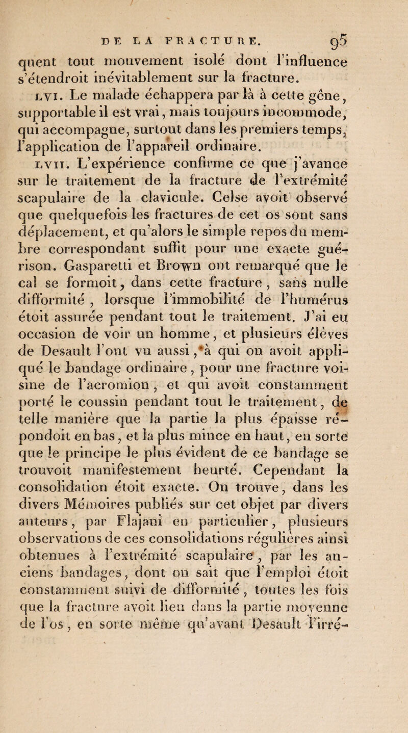 DE LA FRACTURE. g5 quent tout mouvement isolé dont l’influence s’étendroit inévitablement sur la fracture. lyi. Le malade échappera parla à cette gène, supportable il est vrai, mais toujours incommode, qui accompagne, surtout dans les premiers temps, l’application de l’appareil ordinaire. lvit. L’expérience confirme ce que j’avance sur le traitement de la fracture de l’extrémité scapulaire de la clavicule. Gelse avoit observé que quelquefois les fractures de cet os sont sans déplacement, et qu’alors le simple repos du mem¬ bre correspondant suffit pour une exacte gué¬ rison. Gasparetti et Brown ont remarqué que le cal se formoitj dans cette fracture, sans nulle difformité , lorsque l’immobilité de l’humérus étoit assurée pendant tout le traitement. J’ai eu occasion de voir un homme, et plusieurs élèves de Desault font vu aussi,*à qui on avoit appli¬ qué le bandage ordinaire, pour une fracture voi¬ sine de l’acromion , et qui avoit constamment porté le coussin pendant tout le traitement, de telle manière que la partie la plus épaisse ré— pondoit en bas, et la plus mince en haut, en sorte que le principe le plus évident de ce bandage se trouvoit manifestement heurté. Cependant la consolidation étoit exacte. On trouve, dans les divers Mémoires publiés sur cet objet par divers auteurs, par Flajani en particulier, plusieurs observations de ces consolidations régulières ainsi obtenues à l’extrémité scapulaire , par les an¬ ciens bandages, dont on sait que l’emploi étoit constamment suivi de difformité , toutes les fois que la fracture avoit lieu dans la partie moyenne de l'os, en sorte même qu’avant Desault Firré-