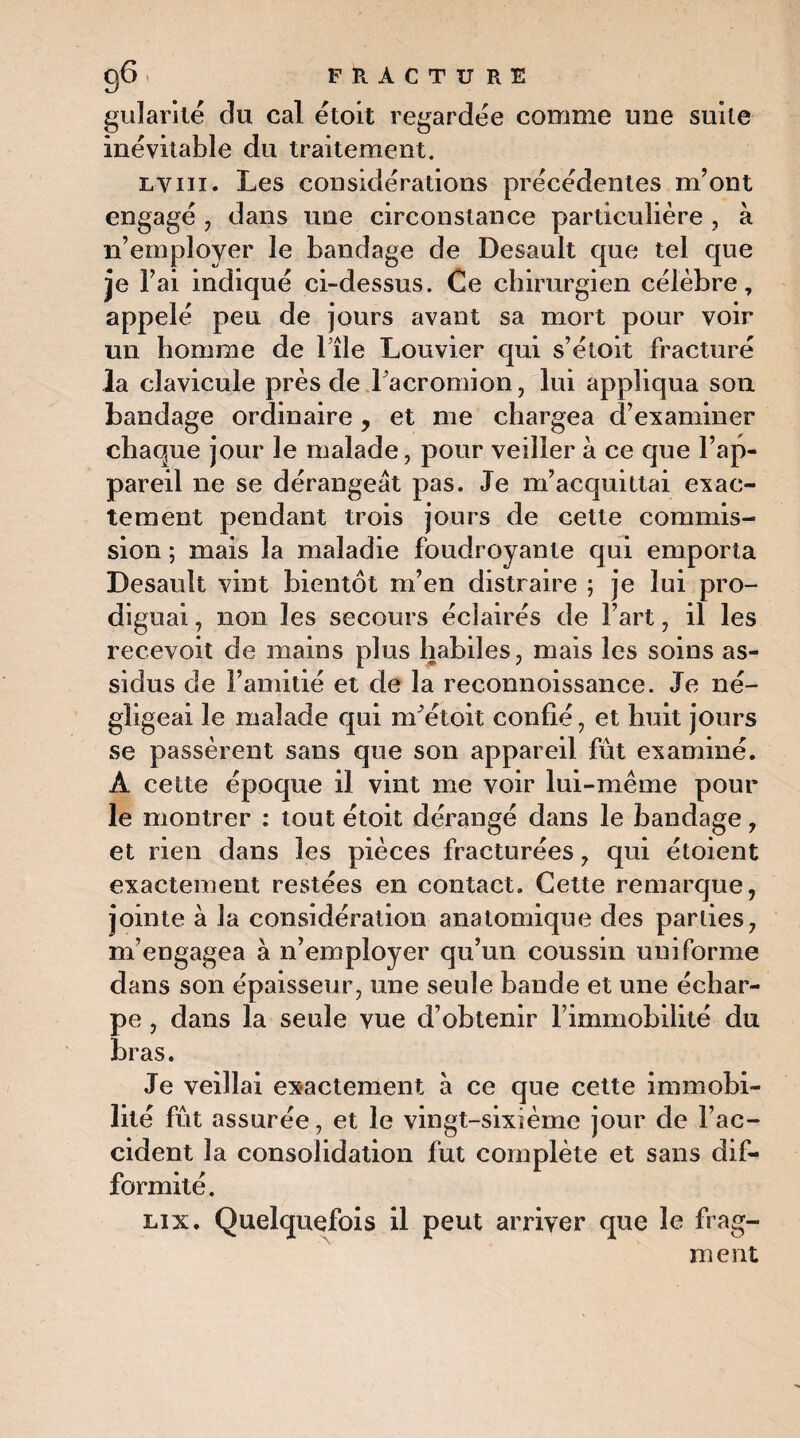 guîarité du cal étoit regardée comme une suite inévitable du traitement. lvni. Les considérations précédentes m’ont engagé , dans une circonstance particulière , à n’employer le bandage de Desault que tel que je l’ai indiqué ci-dessus. Ce chirurgien célèbre, appelé peu de jours avant sa mort pour voir un homme de Tîle Louvier qui s’étoit fracturé la clavicule près de Facromion, lui appliqua son bandage ordinaire, et me chargea d’examiner chaque jour le malade, pour veiller à ce que l’ap¬ pareil ne se dérangeât pas. Je m’acquittai exac¬ tement pendant trois jours de cette commis¬ sion ; mais la maladie foudroyante qui emporta Desault vint bientôt m’en distraire ; je lui pro¬ diguai , non les secours éclairés de Fart, il les recevoit de mains plus habiles, mais les soins as¬ sidus de l’amitié et de la reconnoissance. Je né¬ gligeai le malade qui m’étoit confié, et huit jours se passèrent sans que son appareil fût examiné. À cette époque il vint me voir lui -même pour le montrer : tout étoit dérangé dans le bandage, et rien dans les pièces fracturées, qui étoient exactement restées en contact. Cette remarque, jointe à la considération anatomique des parties, m’engagea à n’employer qu’un coussin uniforme dans son épaisseur, une seule bande et une échar¬ pe , dans la seule vue d’obtenir l’immobilité du bras. Je veillai exactement à ce que cette immobi¬ lité fût assurée, et le vingt-sixième jour de l’ac¬ cident la consolidation lut complète et sans dif¬ formité. lix. Quelquefois il peut arriver que le frag¬ ment