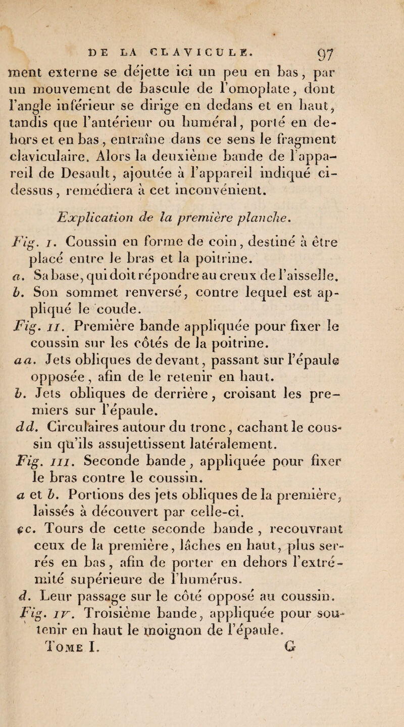 ment externe se déjette ici un peu en bas, par un mouvement de bascule de l’omoplate, dont l’angle inférieur se dirige en dedans et en haut, tandis que l’antérieur ou huméral, porté en de¬ hors et en bas, entraîne dans ce sens le fragment claviculaire. Alors la deuxième bande de l’appa¬ reil de Desault, ajoutée à l’appareil indiqué ci- dessus , remédiera à cet inconvénient. Explication cle la première planche. Fig. i. Coussin en forme de coin, destiné à être placé entre Je bras et la poitrine. a. Sa base, qui doit répondre au creux de l’aisselle. b. Son sommet renversé, contre lequel est ap¬ pliqué le coude. Fig. n. Première bande appliquée pour fixer le coussin sur les côtés de la poitrine. aa. Jets obliques de devant, passant sur Fépauîe opposée, afin de le retenir en haut. b. Jets obliques de derrière, croisant les pre¬ miers sur l’épaule. dd. Circulaires autour du tronc, cachant le cous¬ sin qu’ils assujettissent latéralement. Fig. ni. Seconde bande, appliquée pour fixer le bras contre le coussin, a et b. Portions des jets obliques de la première, laissés à découvert par celle-ci. çc. Tours de cette seconde bande , recouvrant ceux de la première, lâches en haut, plus ser¬ rés en bas, afin de porter en dehors l’extré¬ mité supérieure de l’humérus. d. Leur passage sur le côté opposé au coussin. Fig. iv. Troisième bande, appliquée pour sou¬ tenir en haut le moignon de l’épaule.