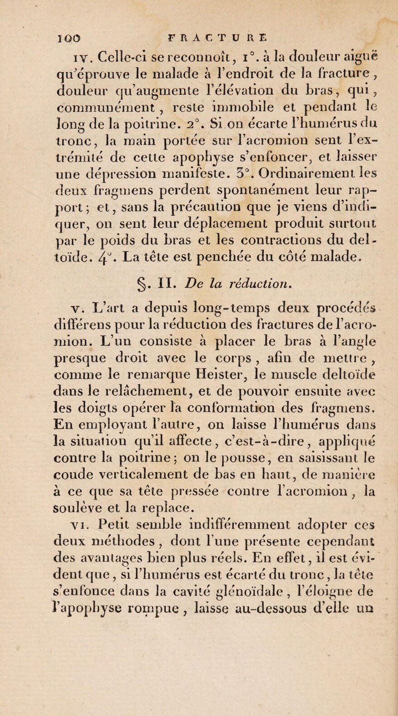 î 00 FRACTURE iv. Celle-ci se reconnoît, i°. à la douleur aiguë qu’éprouve le malade à l’endroit de la fracture , douleur qu’augmente l’élévation du bras, qui, communément , reste immobile et pendant le long de la poitrine. 2°. Si on écarte l’humérus du ^ 1 ^ * / 1^ • 17 tronc, Ja main portée sur 1 acromion sent 1 ex¬ trémité de celte apophyse s’enfoncer, et laisser une dépression manifeste. 5°. Ordinairement les deux fragmens perdent spontanément leur rap¬ port ; et, sans la précaution que je viens d’indi¬ quer, on sent leur déplacement produit surtout par le poids du bras et les contractions du del¬ toïde. 4°. La tête est penchée du côté malade. §. II. De la réduction. v. L’art a depuis long-temps deux procédés différens pour la réduction des fractures de l’acro- mion. L’un consiste à placer le bras à l’angle presque droit avec le corps , afin de mettre , comme le remarque Heister, le muscle deltoïde dans Je relâchement, et de pouvoir ensuite avec les doigts opérer la conformation des fragmens. En employant l’autre, on laisse l’humérus dans la situation qu’il affecte, c’est-à-dire, appliqué contre la poitrine; on le pousse, en saisissant le coude verticalement de bas en haut, de manière à ce que sa tête pressée contre l'acromion , la soulève et la replace. vi. Petit semble indifféremment adopter ces deux méthodes , dont l une présente cependant des avantages bien plus réels. En effet, il est évi¬ dent que, si l’humérus est écarté du tronc , la tête s’enfonce dans la cavité glénoïdale , l’éloigne de l’apophyse rompue , laisse au-dessous d’elle un