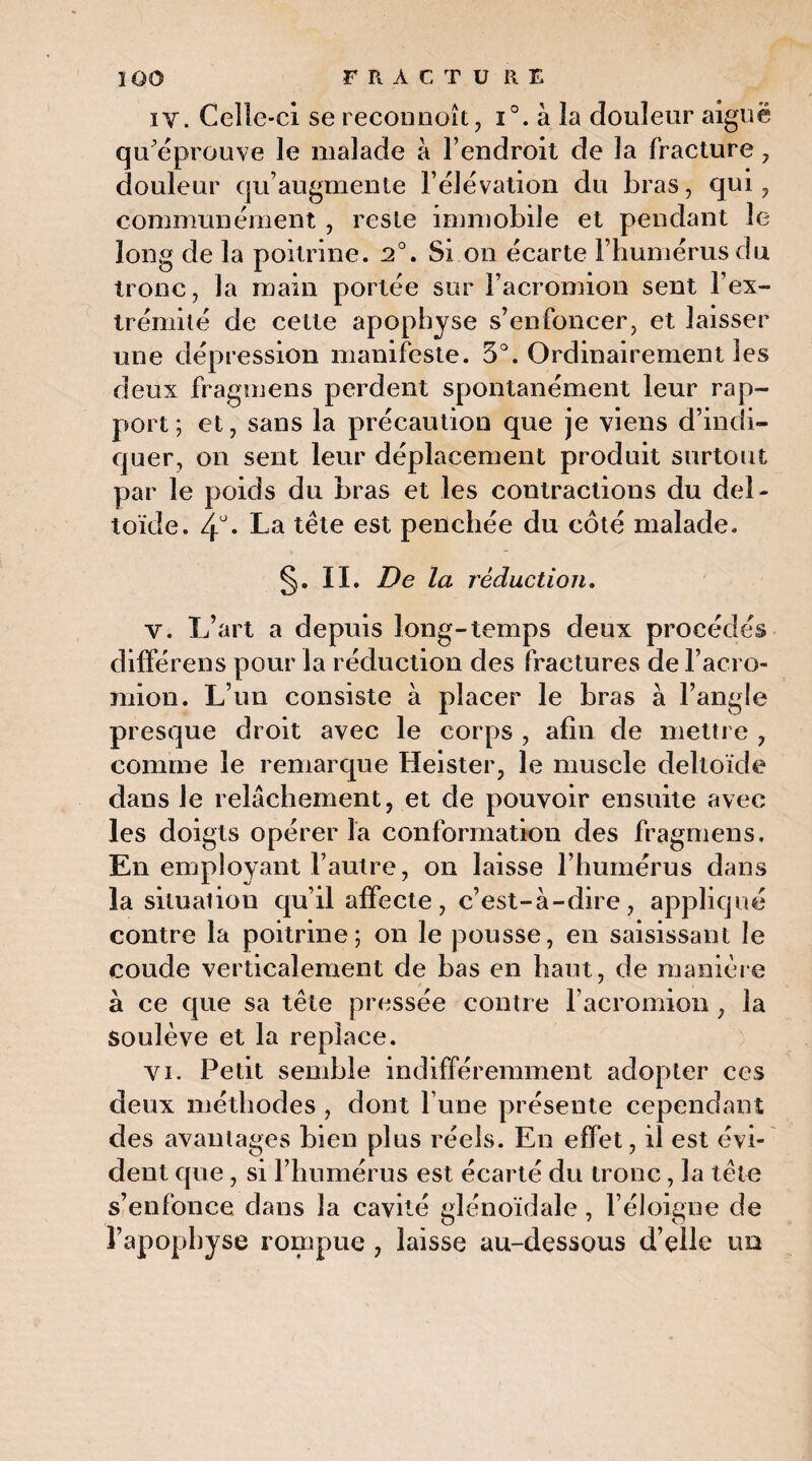 î 00 FRACTURE iv. Celle-ci se reconnoît, i°. à la douleur aiguë qu’éprouve le malade à l’endroit de la fracture , douleur qu’augmente l’élévation du bras, qui, communément , reste immobile et pendant le long de la poitrine. 2°. Si on écarte l’humérus du ^ 1 ^ * / 1^ • 17 tronc, Ja main portée sur 1 acromion sent 1 ex¬ trémité de celte apophyse s’enfoncer, et laisser une dépression manifeste. 5°. Ordinairement les deux fragmens perdent spontanément leur rap¬ port ; et, sans la précaution que je viens d’indi¬ quer, on sent leur déplacement produit surtout par le poids du bras et les contractions du del¬ toïde. 4°. La tête est penchée du côté malade. §. II. De la réduction. v. L’art a depuis long-temps deux procédés différens pour la réduction des fractures de l’acro- mion. L’un consiste à placer le bras à l’angle presque droit avec le corps , afin de mettre , comme le remarque Heister, le muscle deltoïde dans Je relâchement, et de pouvoir ensuite avec les doigts opérer la conformation des fragmens. En employant l’autre, on laisse l’humérus dans la situation qu’il affecte, c’est-à-dire, appliqué contre la poitrine; on le pousse, en saisissant le coude verticalement de bas en haut, de manière à ce que sa tête pressée contre l'acromion , la soulève et la replace. vi. Petit semble indifféremment adopter ces deux méthodes , dont l une présente cependant des avantages bien plus réels. En effet, il est évi¬ dent que, si l’humérus est écarté du tronc , la tête s’enfonce dans la cavité glénoïdale , l’éloigne de l’apophyse rompue , laisse au-dessous d’elle un