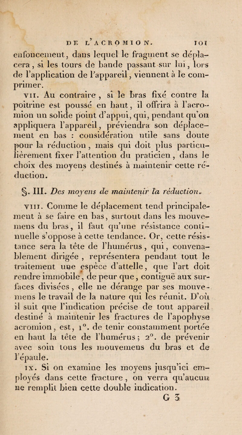 enfoncement, dans lequel le fragment se dépla¬ cera , si les tours de bande passant sur loi, loi s de l’application de l’appareil, viennent à le com¬ primer. vii. Au contraire, si le bras fixé contre la poitrine est poussé en haut, il offrira à l’aero- mion un solide point d’appui, qui, pendant qu’on appliquera l’appareil, préviendra son déplace¬ ment en bas : considération utile sans doute pour la réduction , mais qui doit plus particu¬ lièrement fixer l’attention du praticien , dans le choix des moyens destinés à maintenir cette ré¬ duction. §. III. Des moyens de maintenir Ta réduction. vin. Comme le déplacement tend principale¬ ment à se faire en bas, surtout dans les mouve- mens du bras, il faut qu’une résistance conti¬ nuelle s’oppose à cette tendance. Or, cette résis¬ tance sera la tête de l’humérus , qui, convena¬ blement dirigée , représentera pendant tout le traitement une espèce d’attelle, que Fart doit rendre immobile, de peur que, contiguë aux sur¬ faces divisées , elle ne dérange par ses mouve- mens le travail de la nature qui les réunit. D’où il suit que l’indication précise de tout appareil destiné à maintenir les fractures de l’apophyse acromion, est, i°. de tenir constamment portée en haut la tête de l’humérus; 2°. de prévenir avec soin tous les mouvemens du bras et de l’épaule. ix. Si on examine les moyens jusqu’ici em¬ ployés dans cette fracture , on verra qu’aucun ne remplit bien cette double indication.