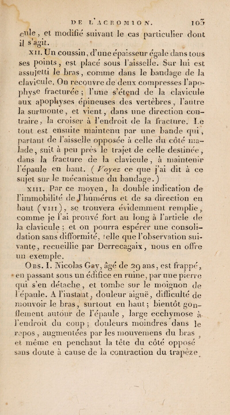 ry eiile , et modifié suivant le cas particulier dont il s’agit. xii. Un coussin, d’une épaisseur égale dans tous ses points , est placé sous l’aisselle. Sur lui est assujetti le bras, comme dans le bandage de la clavicule. On recouvre de deux compresses l’apo¬ physe fracturée ; l’une s’étend de la clavicule aux apophyses épineuses des vertèbres, l’autre la surmonte, et vient, dans une direction con¬ traire; la croiser à l’endroit de la fracture. Le tout est ensuite maintenu par une bande qui, partant de J' aisselle opposée à celle du côté ma¬ lade, suit à peu près le trajet de celle destinée, dans la fracture de la clavicule, à maintenir Lépaule en haut. { Voyez ce que j’ai dit à ce sujet sur le mécanisme du bandage.) xiii. Par ce moyen, la double indication de l’immobilité de ] humérus et de sa direction en haut (ym), se trouvera évidemment remplie, comme je l’ai prouvé fort au long à l’article de la clavicule ; et on pourra espérer une consoli¬ dation sans difformité, ? elle que l’observation sui¬ vante, recueillie par Derrecagaix, nous en offre un exemple. Obs. I. Nicolas Gay, âgé de 2c) ans, est frappé, * en passant sous un édifice en ruine, par une pierre qui s’en détache , et tombe sur le moignon de l épaule. A l’instant, douleur aiguë, difficulté fie mouvoir le bras, surtout en haut; bientôt gon¬ flement autour de l’épaule , large ecchymose à. l’endroit du coup ; douleurs moindres dans le repos , augmentées par les mouvemens du bras et même eu penchant la tête du côté opposé sans doute à cause de la contraction du trapèze /