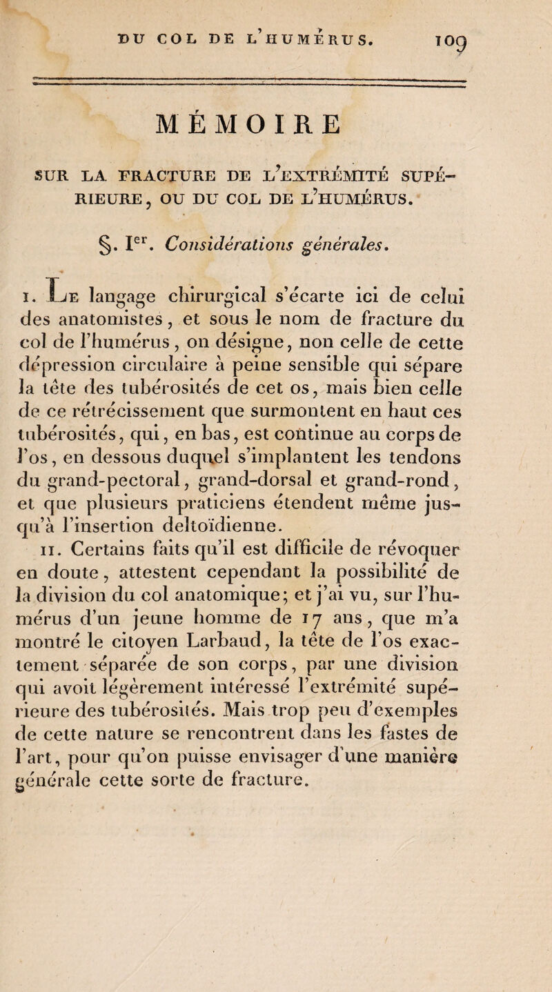 BU COL DE l’II U ME RU S. MEMOIRE SUR DA FRACTURE DE ^EXTRÉMITÉ SUPÉ¬ RIEURE, OU DU COU DE L’HUMÉRUS. §. Ier. Considérations générales. i. fje langage chirurgical s’écarte ici de celui des anatomistes, et sous le nom de fracture du col de l’humérus, on désigne, non celle de celte dépression circulaire à peine sensible qui sépare la tête des tubérosités de cet os, mais bien celle de ce rétrécissement que surmontent en haut ces tubérosités, qui, en bas, est continue au corps de l’os, en dessous duquel s’implantent les tendons du grand-pectoral, grand-dorsal et grand-rond, et que plusieurs praticiens étendent même jus¬ qu’à l’insertion deltoïdienne. il. Certains faits qu’il est difficile de révoquer en doute, attestent cependant la possibilité de la division du col anatomique; et j’ai vu, sur rhu¬ mérus d’un jeune homme de 17 ans, que m’a montré le citoyen Larbaud, la tête de l’os exac¬ tement séparée de son corps, par une division qui avoit légèrement intéressé l’extrémité supé¬ rieure des tubérosités. Mais trop peu d’exemples de cette nature se rencontrent dans les fastes de l’art, pour qu’on puisse envisager d’une manière générale cette sorte de fracture.