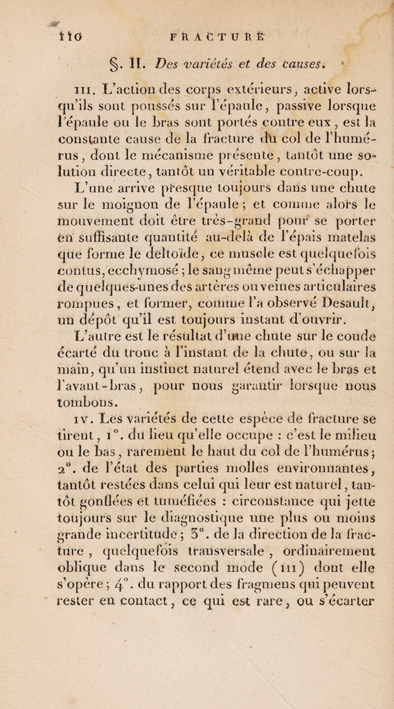 FRAtTURÊ mt t\Ù §• h. Des variétés et des causes i m. L’action des corps extérieurs, active lors¬ qu’ils sont poussés sur l’épaule, passive lorsque 1 épaule ou le bras sont portés contre eux , est la constante cause de la fracture du col de l’humé¬ rus, dont le mécanisme présente, tantôt une so¬ lution directe, tantôt un véritable contre-coup. L’une arrive presque toujours dans une chute sur le moignon de l’épaule ; et comme alors le mouvement doit être très-grand pour se porter en suffisante quantité au-delà de l’épais matelas que forme le deltoïde, ce muscle est quelquefois contas, ecchymose ; le sang même peut s’échapper de quelques-unes des artères ou veines articulaires rompues, et former, comme l’a observé Desault, un dépôt qu’il est toujours instant d’ouvrir. L’autre est le résultat d’une chute sur le coude écarté du tronc à l’instant de la chute, ou sur la main, qu’un instinct naturel étend avec le bras et bavant-bras, pour nous garantir lorsque nous tombons. iv. Les variétés de cette espèce de fracture se tirent, i°. du lieu qu’elle occupe : c’est le milieu ou le bas, rarement le haut du col de l’humérus ; 2°. de l’état des parties molles environnantes, tantôt restées dans celui qui leur est naturel, tan¬ tôt gonflées et tuméfiées : circonstance qui jette toujours sur le diagnostique une plus ou moins grande incertitude ; 3°. de la direction de la frac¬ ture , quelquefois transversale , ordinairement oblique dans le second mode (ni) dont elle s’opère ; 4°. du rapport des fragmens qui peuvent rester en contact, ce qui est rare, ou s’écarter