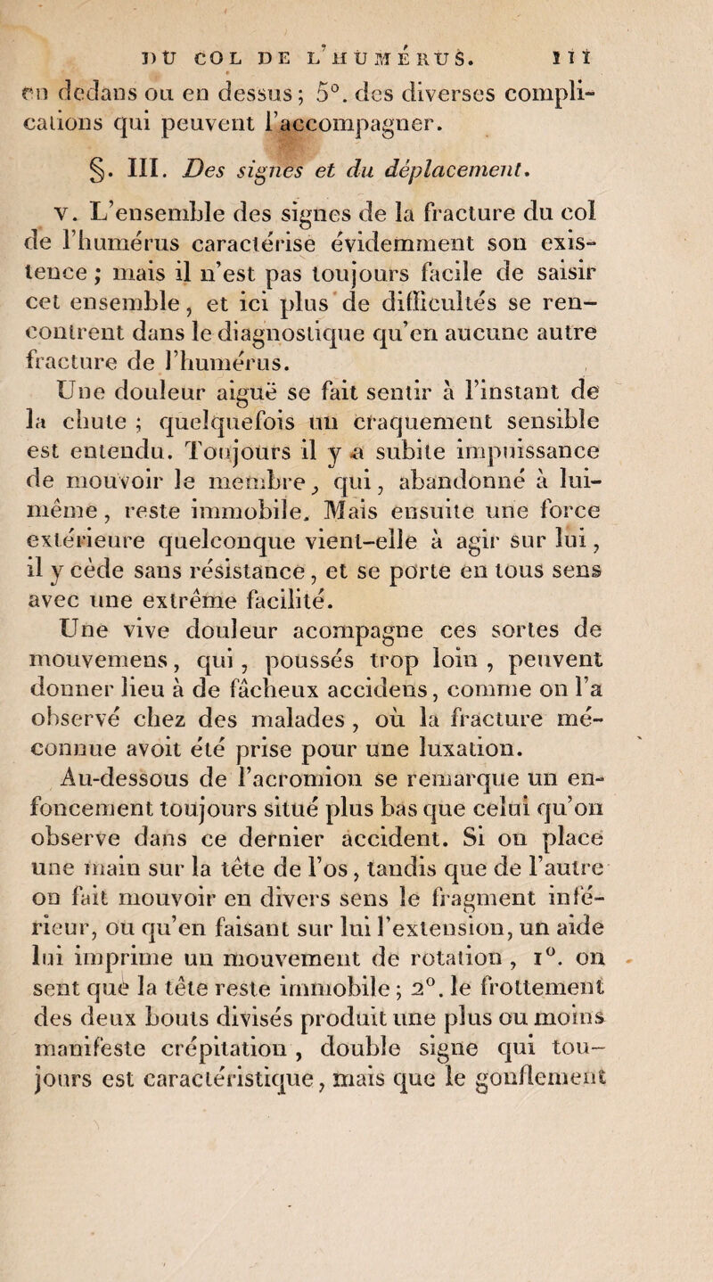 un dedans ou en dessus; 5°. des diverses compli¬ cations qui peuvent l’accompagner. §. III. Des signés et du déplacement. y. L’ensemble des signes de la fracture du col de l’humérus caractérise évidemment son exis¬ tence ; mais il n’est pas toujours facile de saisir cet ensemble, et ici plus de difficultés se ren¬ contrent dans le diagnostique qu’en aucune autre fracture de l’humérus. Une douleur aiguë se fait sentir à l’instant de la chute ; quelquefois un craquement sensible est entendu. Toujours il y a subite impuissance de mouvoir le membre, qui, abandonné à lui- même , reste immobile. Mais ensuite une force extérieure quelconque vient-elle à agir sur lui, il y cède sans résistance, et se porte en tous sens avec une extrême facilité. Une vive douleur acompagne ces sortes de mouvemens, qui, poussés trop loin , peuvent donner lieu à de fâcheux accidens, comme on l’a observé chez des malades , où la fracture mé¬ connue avoit été prise pour une luxation. Au-dessous de l’acromion se remarque un en- fondement toujours situé plus bas que celui qu’on observe dans ce dernier accident. Si on place une main sur la tête de l’os, tandis que de l’autre on fait mouvoir en divers sens le fragment infé¬ rieur, ou qu’en faisant sur lui l’extension, un aide lui imprime un mouvement de rotation , i°. on sent què la tête reste immobile ; 2°. le frottement des deux bouts divisés produit une plus ou moins manifeste crépitation , double signe qui tou¬ jours est caractéristique, mais que le gonflement