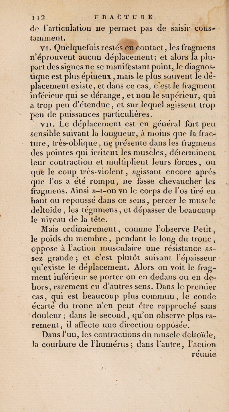 de l’articulation ne permet pas de saisir cous- ta in nient. Yi. Quelquefois restes en contact, les fragmens n’éprouvent aucun déplacement; et alors la plu¬ part des signes ne se manifestant point, le diagnos¬ tique est plus épineux , mais le plus souvent le dé¬ placement existe, et dans ce cas, c’est le fragment inférieur qui se dérange, et non le supérieur, qui a trop peu d étendue, et sur lequel agissent trop peu de puissances particulières. vu. Le déplacement est en général fort peu sensible suivant la longueur, à moins que la frac¬ ture, très-oblique, ne présente dans les fragmens des pointes qui irritent les muscles, déterminent leur contraction et multiplient leurs forces, ou que le coup très-violent, agissant encore après que l’os a été rompu, ne fasse chevaucher les fragmens. Ainsi a-t-on vu le corps de l’os tiré en haut ou repoussé dans ce sens, percer le muscle deltoïde, les tégumens, et dépasser de beaucoup le niveau de la tête. Mais ordinairement, comme l’observe Petit, le poids du membre , pendant le long du tronc , oppose à l’action musculaire une résistance as¬ sez grande ; et c’est plutôt suivant l’épaisseur qu’existe le déplacement. Alors on voit le frag¬ ment inférieur se porter ou en dedans ou en de¬ hors, rarement en d’autres sens. Dans le premier cas, qui est beaucoup plus commun, le coude écarté du tronc n’en peut être rapproché sans douleur; dans le second, qu’on observe plus ra¬ rement, il affecte une direction opposée. Dans l’un, les contractions du muscle deltoïde, la courbure de l’humérus; dans l’autre, Faction réunie