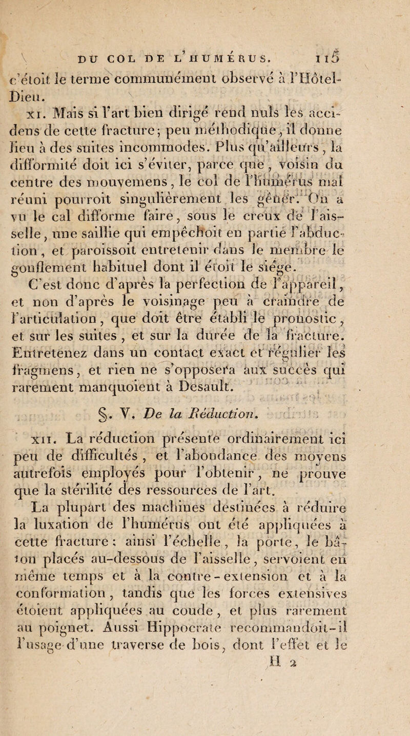 ffétoit le terme communément observe à l’Hôtel- Dieu. xi. Mais si Vaut bien dirigé rend nuis les àcci- dens de cette fracture; peu méthodique , il donne lieu à des suites incommodes. Plus qu’ailîeitrs , la difformité doit ici s’éviter, parce que , voisin du centre des mouvemens, le col de FKuméfus mal réuni pourroit singulièrement les gêner. On a vu le cal difforme faire, sous le creux de 1 ais¬ selle, une saillie qui empêchoit eu partie l’abduc¬ tion , et paroissoit entretenir dans le membre le gonflement habituel dont il éroii le siégé. C’est donc d’après la perfection de l’appareil, et non d’après le voisinage peu à craindre de l’articulation, que doit être établi le pronostic , et sur les suites , et sur la durée de la fracture. Entretenez dans un contact exact et régulier les fragmens, et rien ne s’opposera aux succès qui rarement manquoient à Desault. Y. De la Déduction. xii. La réduction présente ordinairement ici peu de difficultés , et l’abondance des moyens autrefois employés pour l’obtenir, ne prouve que la stérilité des ressources de Fart. La plupart des machines destinées à réduire la luxation de l’humérus ont été appliquées à cette fracture; ainsi l’échelle, la porte. Je b⬠ton placés au-dessous de Faisselle, servoient en même temps et à la contre - extension et à la conformation, tandis que les forces extensives étoient appliquées au coude , et plus rarement au poignet. Aussi Hippocrate recommandoil-il l’usage d’une traverse de bois, dont l'effet et le