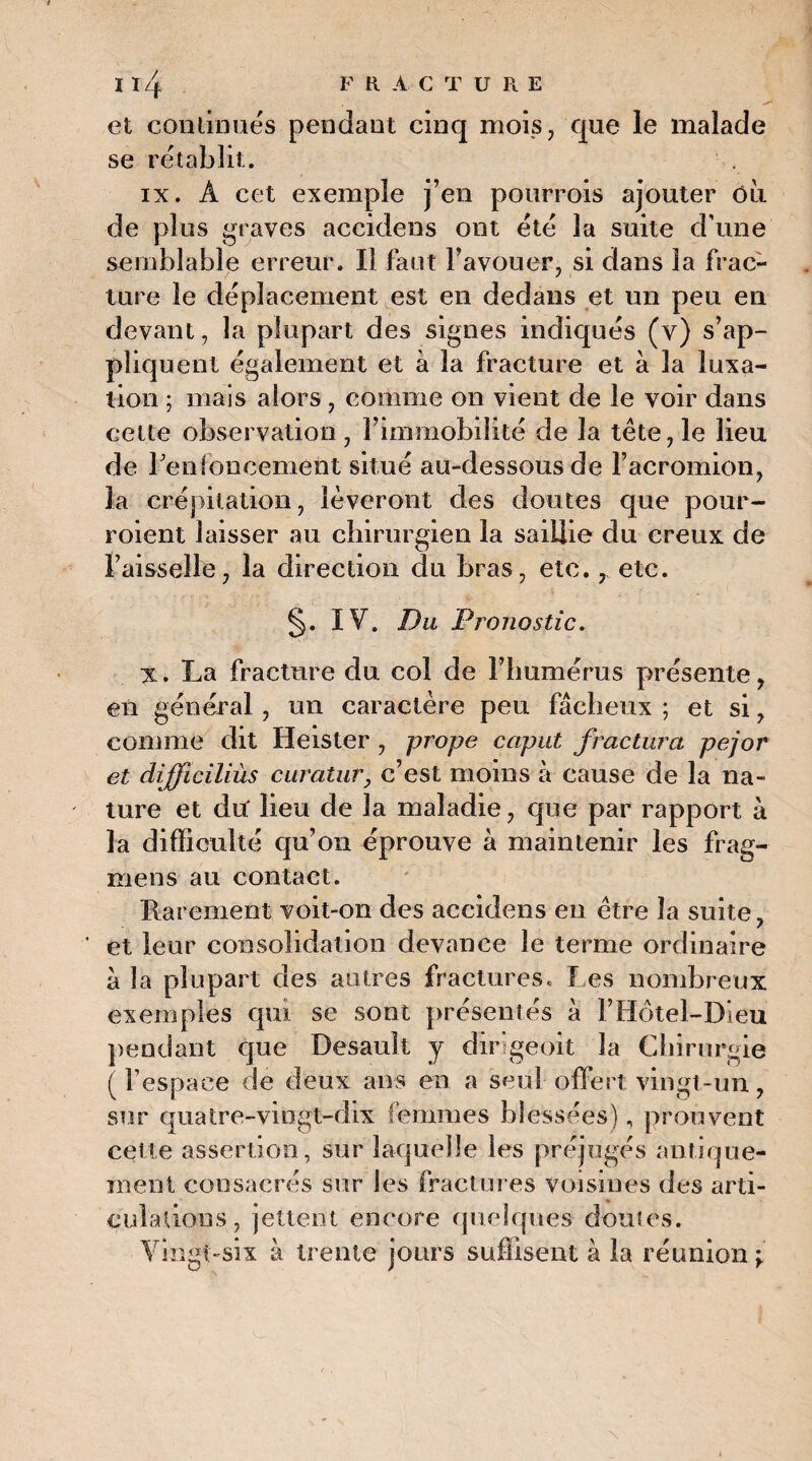 et commués pendant cinq mois, que le malade se rétablit. ix. A cet exemple j’en pourrois ajouter Oit de plus graves accidens ont été la suite d’une semblable erreur. Il faut l’avouer, si dans la frac¬ ture le déplacement est en dedans et un peu en devant, la plupart des signes indiqués (v) s’ap¬ pliquent également et à la fracture et à la luxa¬ tion ; mais alors, comme on vient de le voir dans cette observation, l’immobilité de la tête, le lieu de renfoncement situé au-dessous de l’acromion, la crépitation, lèveront des doutes que pour¬ voient laisser au chirurgien la saillie du creux de l’aisselle, la direction du bras, etc., etc. §. IV. Du Pronostic. x. La fracture du col de l’humérus présente, en général, un caractère peu fâcheux ; et si, comme dit Heister , prope caput fractura pejor et difficiliùs curatur, c’est moins à cause de la na¬ ture et du' lieu de la maladie, que par rapport à la difficulté qu’on éprouve à maintenir les frag- mens au contact. Rarement voit-on des accidens en être la suite, et leur consolidation devance le terme ordinaire à la plupart des autres fractures. Les nombreux exemples qui se sont présentés à l’Hôtel-Dieu pendant que Desault y dirigeoit la Chirurgie (l’espace de deux ans en a seul offert vingt-un, sur quatre-vingt-dix femmes blessées), prouvent cette assertion, sur laquelle les préjugés antique- ment consacrés sur les fractures voisines des arti¬ culations, jettent encore quelques doutes. Vingt-six à trente jours suffisent à la réunion t
