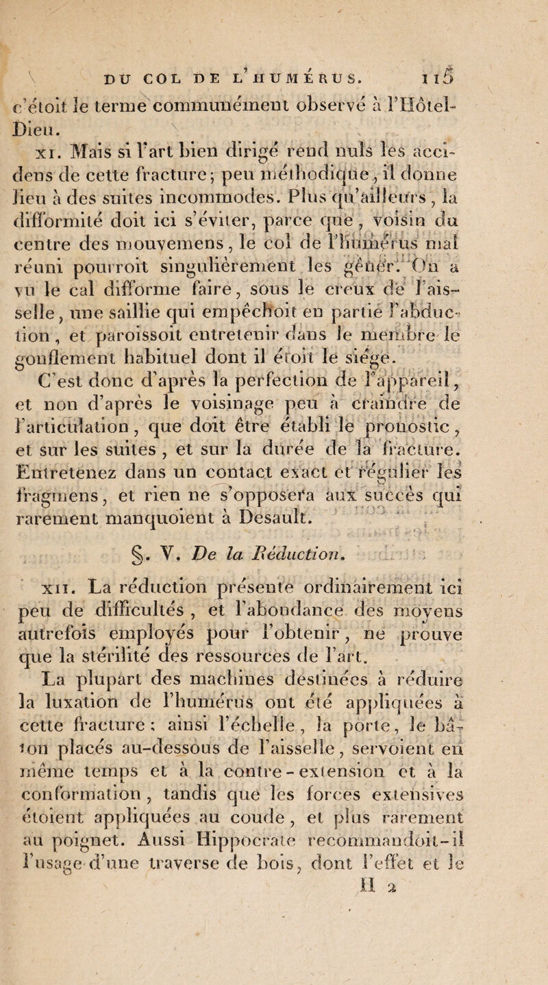 ffétoit le terme communément observe à l’Hôtel- Dieu. xi. Mais si Vaut bien dirigé rend nuis les àcci- dens de cette fracture; peu méthodique , il donne lieu à des suites incommodes. Plus qu’ailîeitrs , la difformité doit ici s’éviter, parce que , voisin du centre des mouvemens, le col de FKuméfus mal réuni pourroit singulièrement les gêner. On a vu le cal difforme faire, sous le creux de 1 ais¬ selle, une saillie qui empêchoit eu partie l’abduc¬ tion , et paroissoit entretenir dans le membre le gonflement habituel dont il éroii le siégé. C’est donc d’après la perfection de l’appareil, et non d’après le voisinage peu à craindre de l’articulation, que doit être établi le pronostic , et sur les suites , et sur la durée de la fracture. Entretenez dans un contact exact et régulier les fragmens, et rien ne s’opposera aux succès qui rarement manquoient à Desault. Y. De la Déduction. xii. La réduction présente ordinairement ici peu de difficultés , et l’abondance des moyens autrefois employés pour l’obtenir, ne prouve que la stérilité des ressources de Fart. La plupart des machines destinées à réduire la luxation de l’humérus ont été appliquées à cette fracture; ainsi l’échelle, la porte. Je bâ¬ ton placés au-dessous de Faisselle, servoient en même temps et à la contre - extension et à la conformation, tandis que les forces extensives étoient appliquées au coude , et plus rarement au poignet. Aussi Hippocrate recommandoil-il l’usage d’une traverse de bois, dont l'effet et le