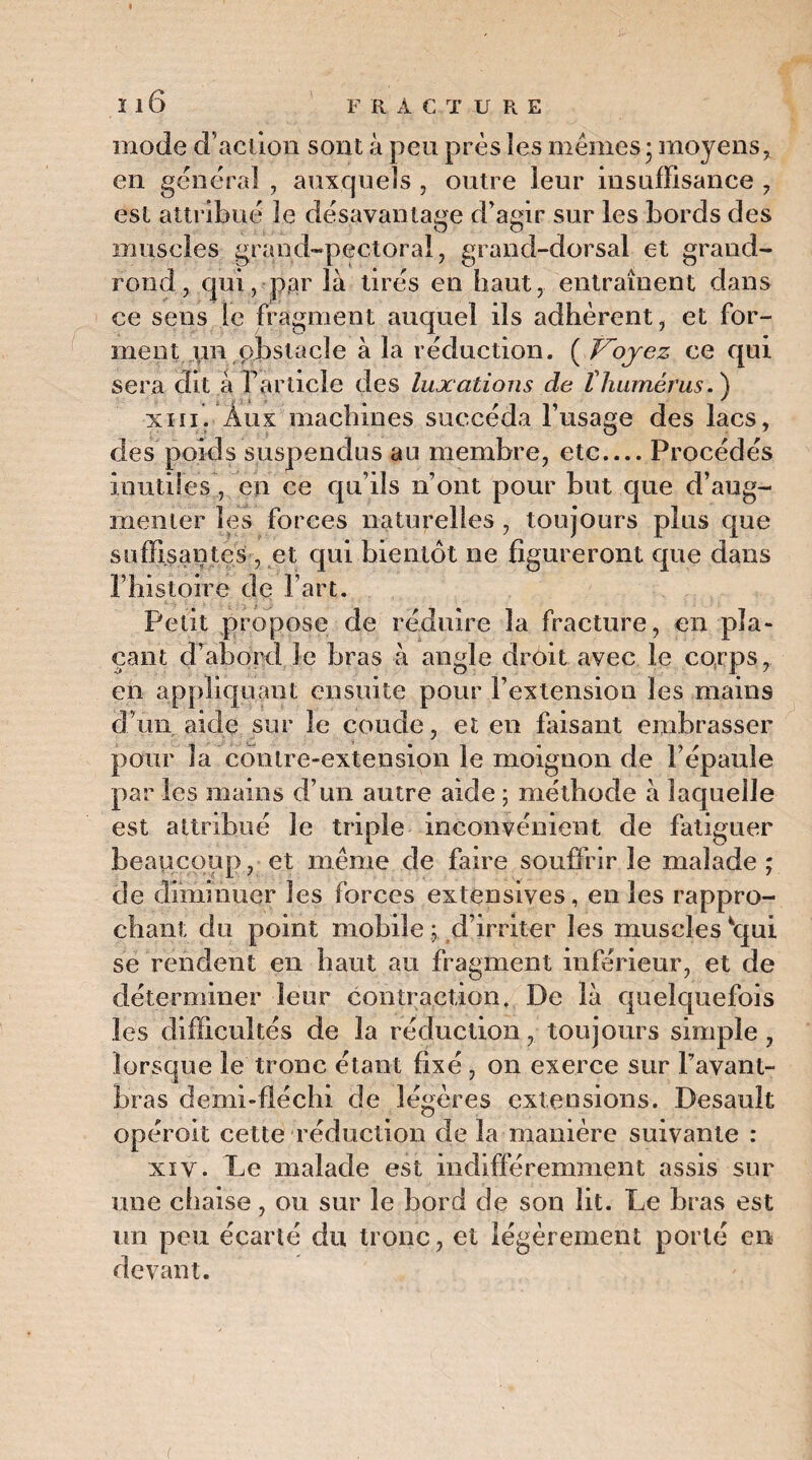 mode d’action sont à peu près les mêmes • moyens, en general , auxquels , outre leur insuffisance , est attribue le désavantage d’agir sur les bords des muscles grand-pectoral, grand-dorsal et grand- rond, cjui, par là tirés en haut, entraînent dans ce sens le fragment auquel iis adhèrent, et for¬ ment un obstacle à la réduction. ( Voyez ce qui sera dit à l’article des luxations de thumérus. ) xiii. Aux machines succéda l’usage des lacs, des poids suspendus au membre, etc_Procédés inutiles, en ce qu’ils n’ont pour but que d’aug¬ menter les forces naturelles , toujours plus que suffisantes, et qui bientôt ne figureront que dans l’histoire de l’art. Petit propose de réduire la fracture, en pla¬ çant d’abord Je bras à angle droit avec le corps, en appliquant ensuite pour l’extension les mains d’un aide sur le coude, et en faisant embrasser pour la contre-extension le moignon de l’épaule par les mains d’un autre aide ; méthode à laquelle est attribué le triple inconvénient de fatiguer beaucoup, et même de faire souffrir le malade ; de diminuer les forces extensives, en les rappro¬ chant du point mobile ; d’irriter les muscles 'qui se rendent en haut au fragment inférieur, et de déterminer leur contraction. De là quelquefois les difficultés de la réduction, toujours simple , lorsque le tronc étant fixé , on exerce sur l’avant- bras demi-fléchi de légères extensions. Desault opéroit cette réduction de la manière suivante : xiy. Le malade est indifféremment assis sur une chaise, ou sur le bord de son lit. Le bras est un peu écarté du tronc, et légèrement porté en devant.