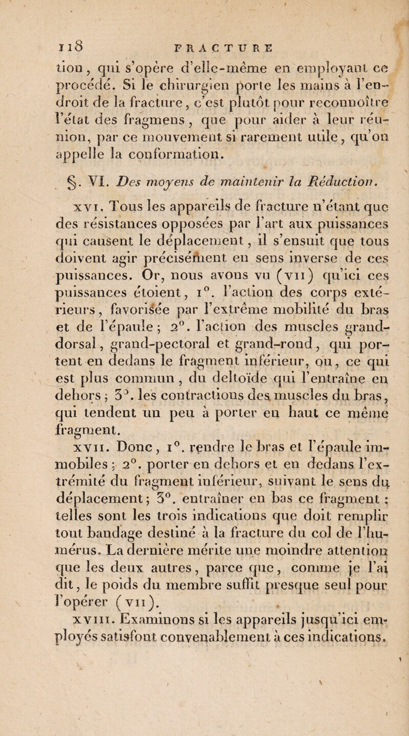 Îl8 FRACTURE lion , qui s’opère d’elle-meme en employant ce procède. Si le chirurgien porte les mains à l’en¬ droit de la fracture, c’est plutôt pour reconnoître l’état des fragmens, que pour aider à leur réu- nion, par ce mouvement si rarement utile, qu’on appelle la conformation. §. VI. Des moyens de maintenir la Réduction. xvi. Tous les appareils de fracture n’étant que des résistances opposées par l’art aux puissances qui causent le déplacement, il s’ensuit que tous doivent agir précisément en sens inverse de ces puissances. Or, nous avons vu (vu) qu’ici ces puissances étoient, i°. l’action des corps exté¬ rieurs, favorisée par l’extrême mobilité du bras et de l’épaule; n°. l’action des muscles grand- dorsal , grand-pectoral et grand-rond, qui por¬ tent-en dedans le fragment inférieur, ou, ce qui est plus commun , du deltoïde qui l’entraîne en dehors ; 5 \ les contractions des muscles du bras, qui tendent un peu à porter en haut ce même fragment. xvii. Donc , i°. rendre le bras et l’épaule im¬ mobiles ; 2°. porter en dehors et en dedans l’ex¬ trémité du fragment inférieur, suivant le sens dq déplacement; 5°. entraîner en bas ce fragment : telles sont les trois indications que doit remplir tout bandage destiné à la fracture du col de l’hu¬ mérus. La dernière mérite une moindre attention que les deux autres, parce que, comme je l’ai dit, le poids du membre suffit presque seul pour l’opérer (vu). xviii. Examinons si les appareils jusqu’ici em¬ ployés satisfont convenablement à ces indications.