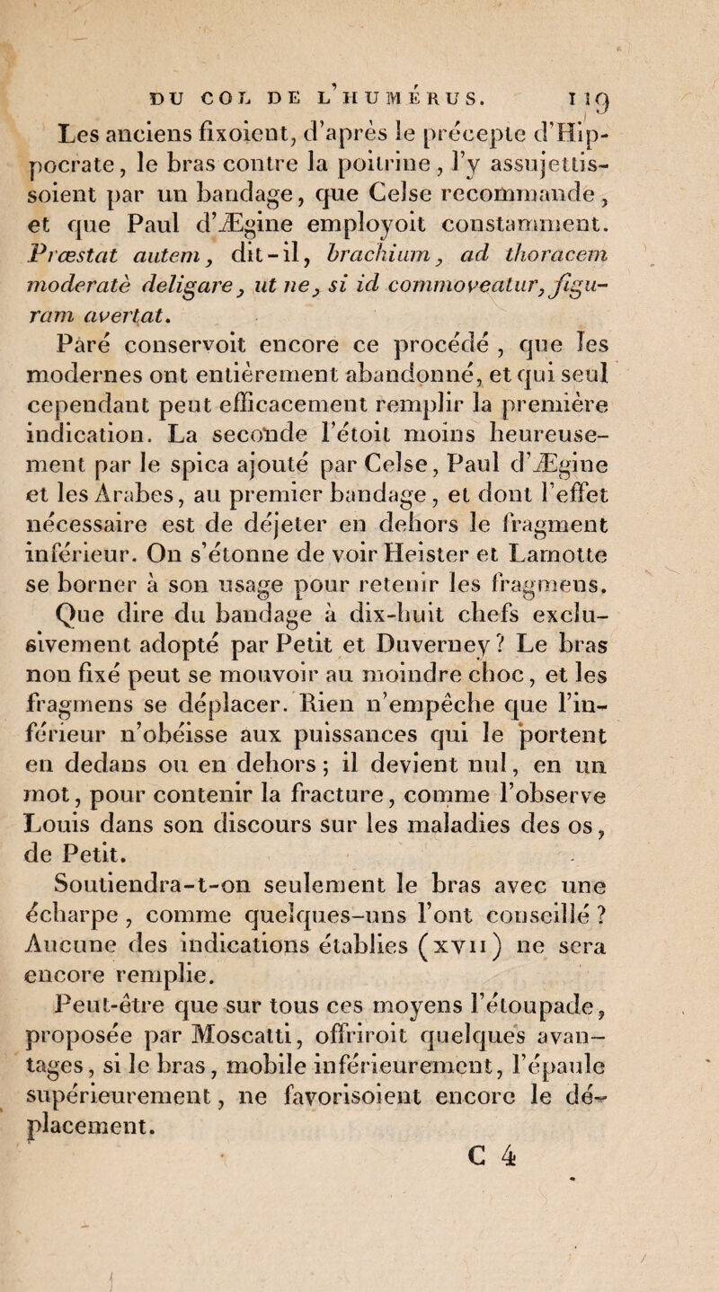 Les anciens fixoient, d’après le précepte d’Hip¬ pocrate, le bras contre la poitrine, F y assujettis- soient par un bandage, que Ceîse recommande, et que Paul d’Ægine employoit constamment. Prœstat autem, dit-il, brachium, ad thoracem moderatè délia are , ut ne, si id commovealur, Jigu- ram avertat. Paré conservoit encore ce procédé , que les modernes ont entièrement abandonné, et qui seul cependant peut efficacement remplir la première indication. La seconde l’étoit moins heureuse¬ ment par Je spica ajouté par Celse , Paul d’Ægine et les Arabes, au premier bandage , et dont l’effet nécessaire est de déjeter en dehors le fragment inférieur. On s’étonne de voir Heister et Lamotte se borner à son usage pour retenir les fragmens. Que dire du bandage à dix-huit chefs exclu¬ sivement adopté par Petit et Duverney? Le bras non fixé peut se mouvoir au moindre choc, et les fragmens se déplacer. Rien n’empêche que l’in¬ férieur n’obéisse aux puissances qui le portent en dedans ou en dehors ; il devient nul, en un mot, pour contenir la fracture, comme l’observe Louis dans son discours sur les maladies des os, de Petit. Soutiendra-t-on seulement le bras avec une écharpe , comme quelques-uns Font conseillé ? Aucune des indications établies (xyn) ne sera encore remplie. Peut-être que sur tous ces moyens Fétoupade, proposée par Moscatti, offriroit quelques avan¬ tages , si le bras, mobile inférieurement, l’épaule supérieurement, ne favorisoient encore le dé^ placement.