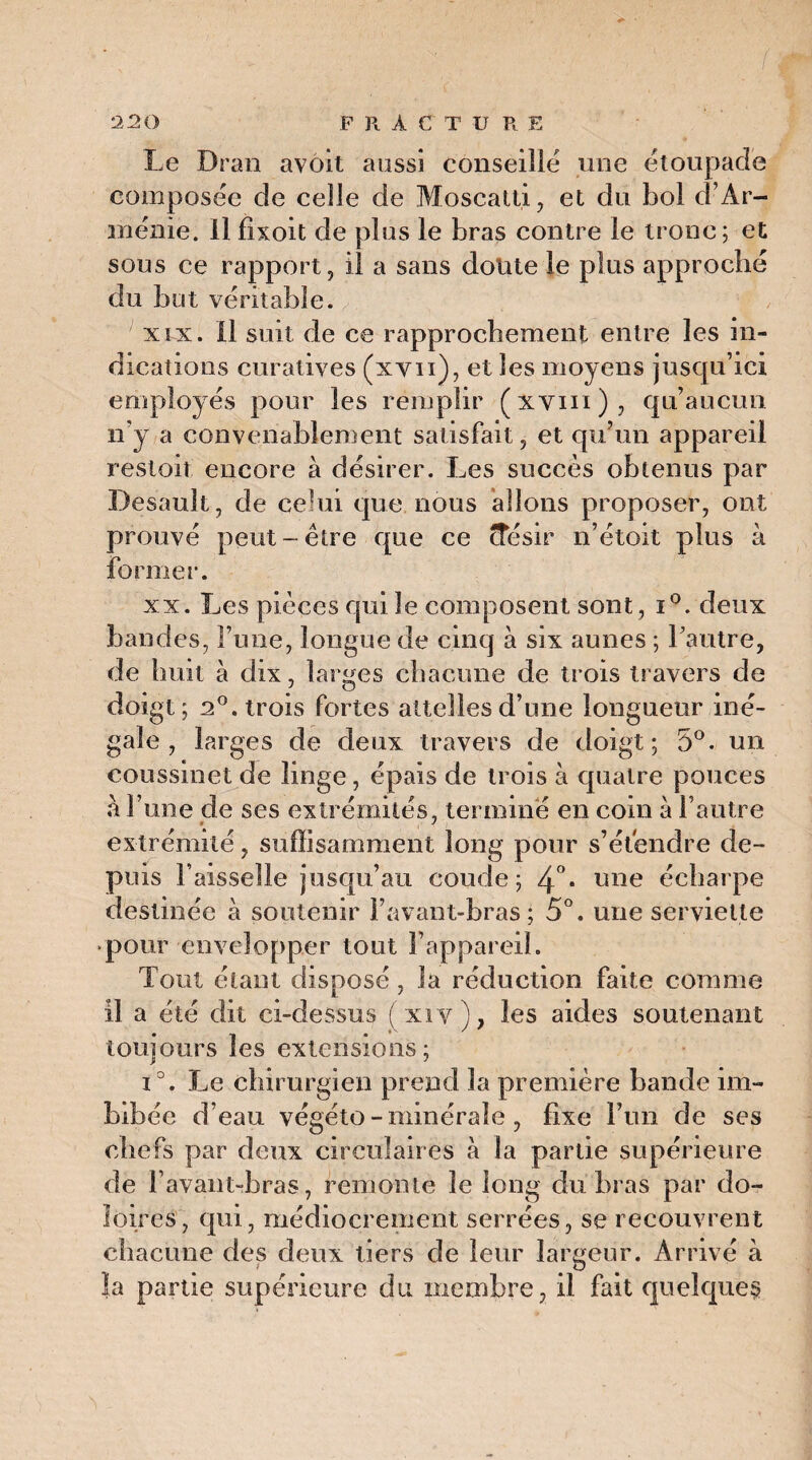 Le Dran avôit aussi conseille une étoupadé composée de celle de Moscatti, et du bol d’Ar¬ ménie. Il fixoit de plus le bras contre le tronc; et sous ce rapport, il a sans doute le plus approché du but véritable. ^ r, xix. Il suit de ce rapprochement entre les in¬ dications curatives (xvn), et les moyens jusqu’ici employés pour les remplir (xvm), qu’aucun n’y a convenablement satisfait, et qu’un appareil restoit encore à désirer. Les succès obtenus par Desault, de celui que nous allons proposer, ont prouvé peut-être que ce (îésir n’étoit plus à former. xx. Les pièces qui le composent sont, i°. deux bandes, l’une, longue de cinq à six aunes ; l’autre, de huit à dix, larges chacune de trois travers de doigt; 2°. trois fortes attelles d’une longueur iné¬ gale , larges de deux travers de doigt; 5°. un coussinet de linge , épais de trois à quatre pouces extrémité, suffisamment long pour s’étendre de¬ puis l’aisselle jusqu’au coude; 4°* une écharpe destinée à soutenir l’avant-bras; 5°. une serviette pour envelopper tout l’appareil. Tout étant disposé , la réduction faite comme il a été dit ci-dessus ( xiv), les aides soutenant toujours les extensions; i°. Le chirurgien prend la première bande im¬ bibée d’eau végéto-minérale , fixe l’un de ses chefs par deux circulaires à la partie supérieure de l’avant-bras, remonte le long du bras par do- îoires, qui, médiocrement serrées, se recouvrent chacune des deux tiers de leur largeur. Arrivé à la partie supérieure du membre, il fait quelques