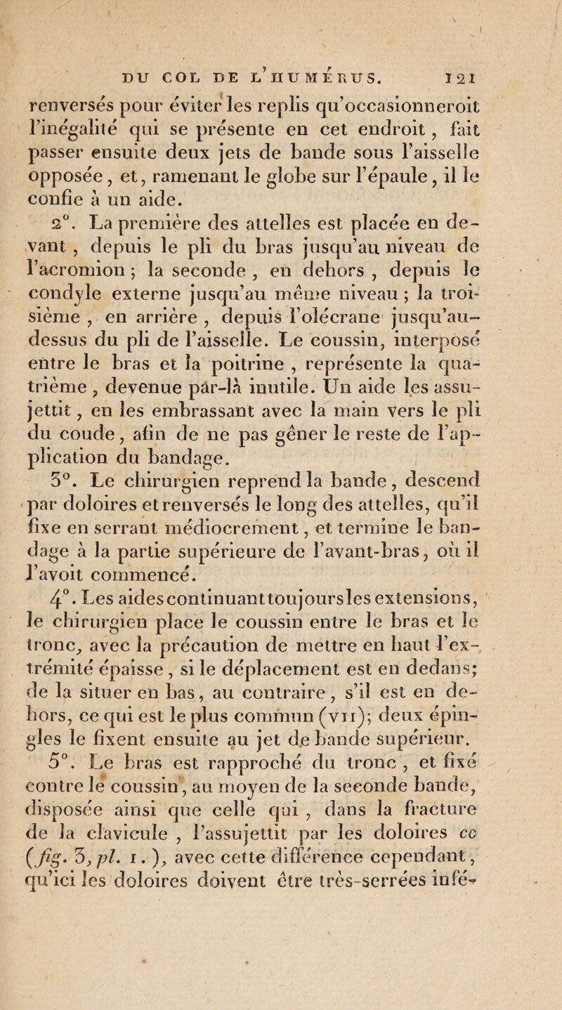 DU COL DE L’HUMÉRUS. 121 renversés pour éviter les replis qu’occasionneroit l’inégalité qui se présente en cet endroit, fait passer ensuite deux jets de bande sous Faisselle opposée, et, ramenant le globe sur l’épaule, il le confie à un aide. s°. La première des attelles est placée en de¬ vant , depuis le pli du bras jusqu’au niveau de Facromion ; la seconde , en dehors , depuis le condyle externe jusqu’au même niveau; la troi¬ sième , en arrière , depuis F olécrane jusqu’au- dessus du pli de l’aisselle. Le coussin, interposé entre le bras et la poitrine , représente la qua¬ trième , devenue pâr-la inutile. Un aide les assu¬ jettit , en les embrassant avec la main vers le pli du coude, afin de ne pas gêner le reste de l’ap¬ plication du bandage. 5°. Le chirurgien reprend la bande, descend par doloires et renversés le long des attelles, qu’il fixe en serrant médiocrement, et termine le ban¬ dage à la partie supérieure de F avant-bras, oii il J’avoit commencé. 4°. Les aidescontinuanttoujourslcs extensions, le chirurgien place le coussin entre le bras et le tronc, avec la précaution de mettre en haut l’ex¬ trémité épaisse , si le déplacement est en dedans; de la situer en bas, au contraire , s’il est en de¬ hors, ce qui est le plus commun (vu); deux épin¬ gles le fixent ensuite au jet dje bande supérieur. 5°. Le bras est rapproché du tronc , et fixé contre le coussin, au moyen de la seconde bande, disposée ainsi que celle qui , dans la fracture de la clavicule , l’assujettit par les doloires cc (fig. 3, pi. i. ), avec cette différence cependant, qu’ici les doloires doivent être très-serrées in lé-