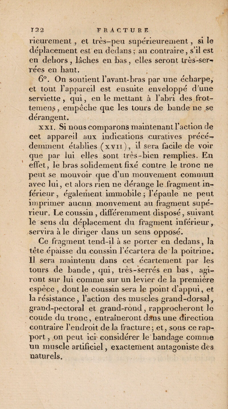 rieurement , et très-peu supérieurement, si le déplacement est en dedans; au contraire, s'il est en dehors, lâches en bas, elles seront très-ser-? rées en haut. 6°. On soutient l’avant-bras par une écharpe, et tout l’appareil est ensuite enveloppé d'une serviette, qui, en le mettant à l’abri des frot- temcns, empêche que les tours de bande ne se dérangent. xxi. Si nous comparons maintenant l’action de cet appareil aux indications curatives précé¬ demment établies (xvn), il sera facile de voir que par lui elles sont très-bien remplies. En effet, le bras solidement fixé contre le tronc ne peut se mouvoir que d’un mouvement commun avec lui, et alors rien ne dérange le fragment in¬ férieur , également immobile ; l’épaule ne peut imprimer aucun mouvement au fragment supé¬ rieur, Le coussin , différemment disposé, suivant le sens du déplacement du fragment inférieur, servira à le diriger dans un sens opposé. Ce fragment tend-il à se porter en dedans, la tête épaisse du coussin l’écartera de la poitrine. Il sera maintenu dans cet écartement par les tours de bande, qui, très-serrés en bas, agi¬ ront sur lui comme sur un levier de la première espèce , dont le coussin sera le point d’appui, et la résistance , l’action des muscles grand-dorsal, grand-pectoral et grand-rond, rapprocheront Je coude du tronc, entraîneront dans une direction contraire l’endroit de la fracture; et, sous ce rap¬ port, on peut icr considérer le bandage comme un muscle artificiel, exactement antagoniste des naturels.