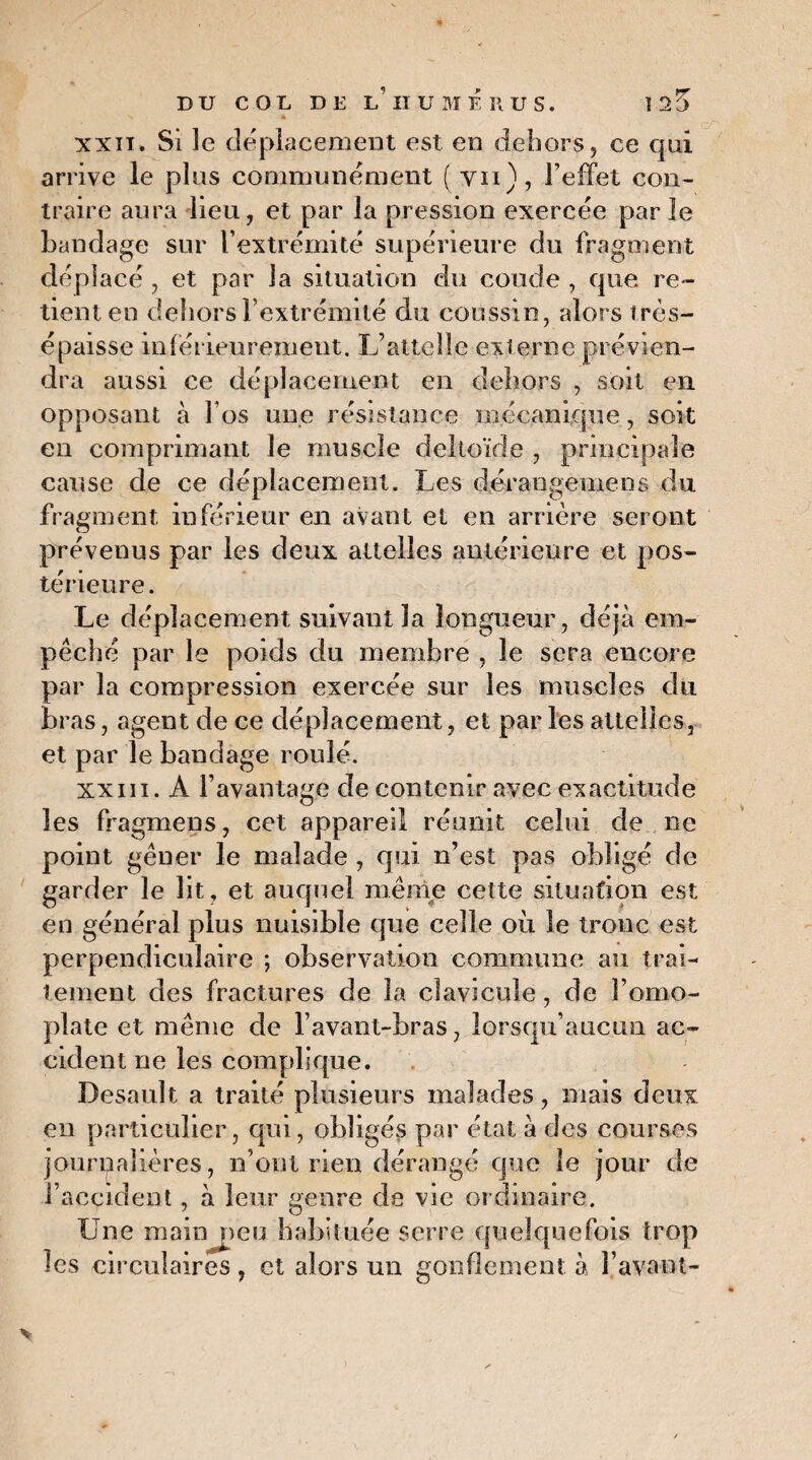 xxiï. Si le déplacement est en dehors, ce qui arrive le plus communément ( vu), l’effet con¬ traire aura lieu, et par la pression exercée parle bandage sur l’extrémité supérieure du fragment déplacé, et par la situation du coude , que re¬ tient en dehors l’extrémité du coussin, alors très- épaisse inférieurement. L’attelle externe prévien¬ dra aussi ce déplacement en dehors , soit en opposant à fos une résistance mécanique, soit en comprimant le muscle deltoïde , principale cause de ce déplacement. Les déraogemens du fragment inférieur en avant et en arrière seront prévenus par les deux attelles antérieure et pos¬ térieure. Le déplacement suivant la longueur, déjà em¬ pêché par le poids du membre , le sera encore par la compression exercée sur les muscles du bras, agent de ce déplacement, et par les attelles, et par le bandage roulé. xxiii. A l’avantage de contenir avec exactitude les fragmens, cet appareil réunit celui de ne point gêner le malade , qui n’est pas obligé de garder le lit, et auquel même cette situation est en général plus nuisible que celle où le troue est perpendiculaire ; observation commune au trai¬ tement des fractures de la clavicule, de l’omo¬ plate et même de l’avant-bras, lorsqu’aucun ac¬ cident ne les complique. Desault a traité plusieurs malades, mais deux en particulier, qui, obligés par état à des courses journalières, n’ont rien dérangé que le jour de l’accident, à leur genre de vie ordinaire. Une main peu habituée serre quelquefois trop les circulaires, et alors un gonflement à l’avant-