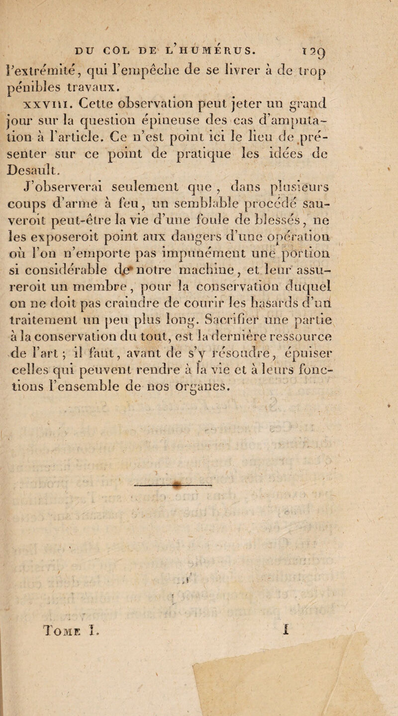 l'extrémité, qui l’empêche de se livrer à de trop pénibles travaux. xxvm. Cette observation peut jeter un grand jour sur la question épineuse des cas d’amputa¬ tion à l’article. Ce n’est point ici le lieu de pré¬ senter sur ce point de pratique les idées de Desault. J’observerai seulement que , dans plusieurs coups d’arme à feu, un semblable procédé sau- veroit peut-être la vie d’une foule de blessés, ne les exposeroit point aux dangers d’une opération où l’on n’emporte pas impunément une portion si considérable de*notre machine, et leur assu- reroit un membre, pour la conservation duquel on ne doit pas craindre de courir les hasards d’uii traitement un peu plus long. Sacrifier une partie à la conservation du tout, est la dernière ressource de l’art; il faut, avant de s’y résoudre, épuiser celles qui peuvent rendre à la vie et à leurs fonc¬ tions l’ensemble de nos organes. . j T i ÿ î '• * ► • ' Tome î. 1