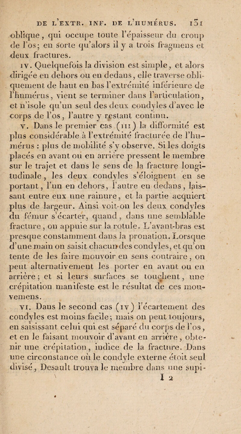 oblique, qui occupe toute l’épaisseur du croup de l’os; eu sorte qu’alors il y a trois fragmens et deux fractures. iv. Quelquefois la division est simple, et alors dirigée en dehors ou en dedans, elle traverse obli¬ quement de haut en bas l’extrémité inférieure de l’humérus, vient se terminer dans l’articulation, et n isole qu’un seul des deux condyles d’avec le corps de l’os, l’autre y restant continu. V. Dans le premier cas (ni) la difformité est plus considérable à l’extrémité fracturée de l’hu¬ mérus : plus de mobilité s’y observe. Si les doigts placés en avant ou en arrière pressent le membre sur le trajet et dans le sens de la fracture longi¬ tudinale , les deux condyles s’éloignent en se portant, l’un en dehors, l’autre en dedans, lais¬ sant entre eux une rainure, et la partie acquiert plus de largeur. Ainsi voit-on les deux condyles du fémur s’écarter, quand , dans une semblable fracture, on appuie sur la rotule. L’avant-bras est presque constamment dans la pronatiqn. Lorsque d’une main ou saisit chacun des condyles, et qu’on tente de les faire mouvoir en sens contraire, on peut alternativement les porter en avant ou en arrière ; et si leurs surfaces se touchent, une crépitation manifeste est le résultat de ces mou- vemens. vi. Dans le second cas (iv) Fécartement des condyles est moins facile; mais on peut toujours, en saisissant celui qui est séparé du corps de l’os, et en le faisant mouvoir d’avant en arrière , obte¬ nir une crépitation, indice de la fracture. Dans une circonstance où le condyle externe étoit seul divisé, Desault trouva le membre dans «me supi-