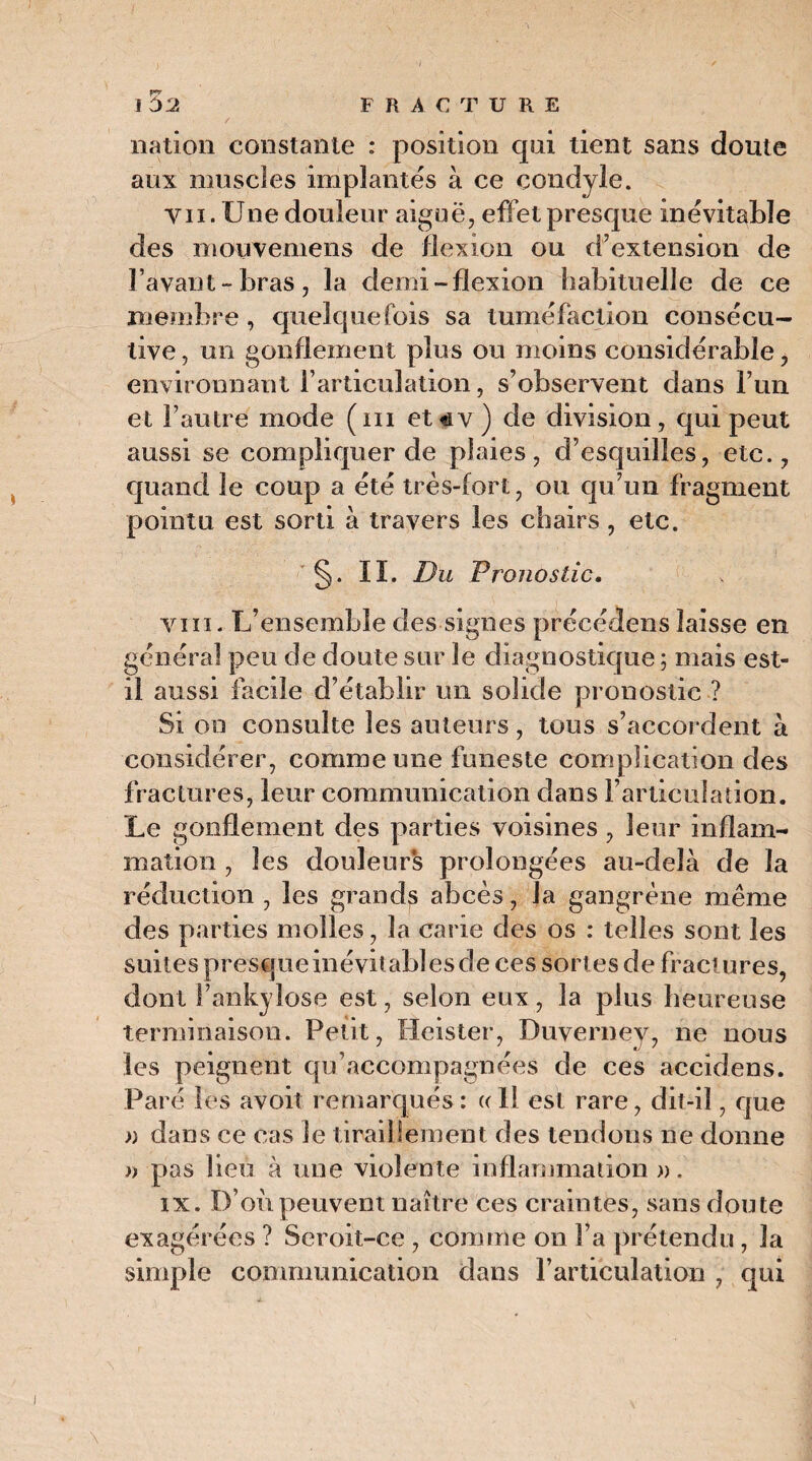 nation constante : position qui tient sans doute aux muscles implantés à ce çondyle. Yii. Une douleur aiguë, effet presque inévitable des mouvemens de flexion ou d'extension de l’avant-bras, la demi-flexion habituelle de ce membre , quelquefois sa tuméfaction consécu¬ tive , un gonflement plus ou moins considérable, environnant l’articulation, s’observent dans l’un et l’autre mode (ni et*v) de division, qui peut aussi se compliquer de plaies, d’esquilles, etc., quand le coup a été très-fort, ou qu’un fragment pointu est sorti à travers les chairs, etc. §. IL Du Pronostic. vin. L’ensemble des signes précédens laisse en général peu de doute sur le diagnostique ; mais est- il aussi facile d’établir un solide pronostic ? Si on consulte les auteurs, tous s’accordent à considérer, comme une funeste complication des fractures, leur communication dans l’articulation. Le gonflement des parties voisines , leur inflam¬ mation , les douleur*s prolongées au-delà de la réduction , les grands abcès, la gangrène même des parties molles, la carie des os : telles sont les suites presque inévitables de ces sortes de fract ures, dont F ankylosé est, selon eux , la plus heureuse terminaison. Petit, Heister, Duverney, ne nous les peignent qu’accompagnées de ces accidens. Paré les avoit remarqués : « 1! est rare, dit-il, que » dans ce cas le tiraillement des tendons ne donne » pas lieu à une violente inflammation ». ix. D’on peuvent naître ces craintes, sans doute exagérées ? Seroit-ce , comme on l’a prétendu, la simple communication dans l’articulation , qui
