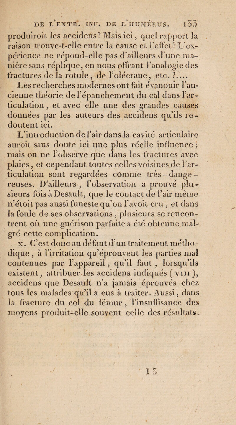 produiroit les accldens? Mais ici, quel rapport la raison trouve-t-elle entre la cause et l’effet? L’ex¬ périence ne répond-elle pas d’ailleurs d’une ma¬ nière sans réplique, en nous offrant l’analogie des fractures de la rotule, de l’olécrane, etc. ?_ Les recherches modernes ont fait évanouir l’an¬ cienne théorie de l’épanchement du cal dans l’ar¬ ticulation , et avec elle une des grandes causes données par les auteurs des aceidens qu’ils re¬ doutent ici. L’introduction de l’air dans la cavité articulaire auroit sans doute ici une plus réelle influence ; mais on ne l’observe que dans les fractures avec plaies, et cependant toutes celles voisines de l’ar¬ ticulation sont regardées comme très-dange¬ reuses. D’ailleurs , l’observation a prouvé plu¬ sieurs fois à Desault, que le contact de l’air meme n’étoit pas aussi funeste qu’on l’avoit cru , et dans la fouie de ses observations , plusieurs se rencon¬ trent où une guérison parfaite a été obtenue mal¬ gré cette complication. x. C’est, donc au défaut d’un traitement métho¬ dique , à l’irritation qu’éprouvent les parties mai contenues par l’appareil, qu’il faut , lorsqu’ils existent, attribuer les aceidens indiqués ( vin ), aceidens qne Desault n’a jamais éprouvés chez tous les malades qu’il a eus à traiter. Aussi, dans la fracture du col du fémur , l’insuffisance des moyens produit-elle souvent celle des résultats. , ; ) /