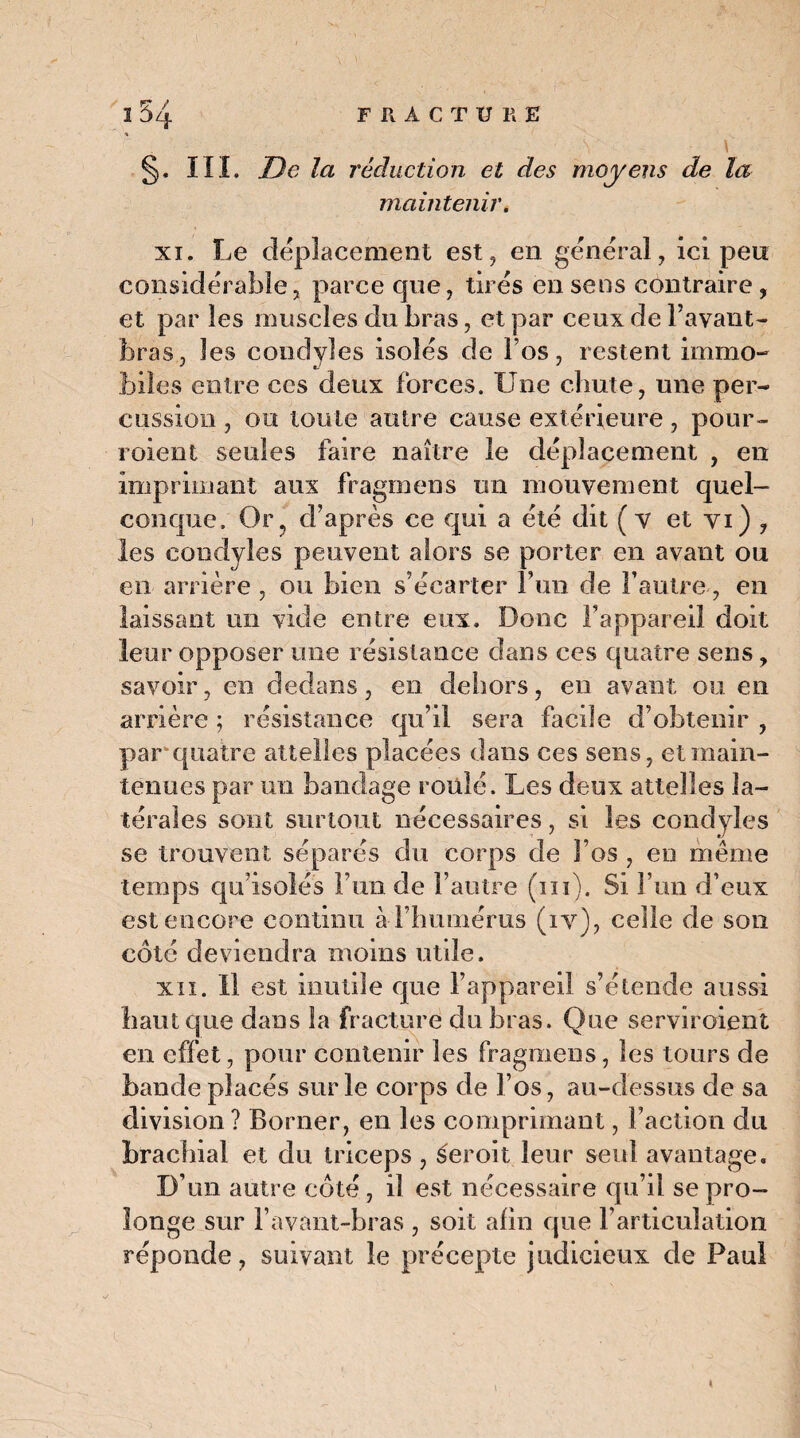 % \ §. III. De la réduction et des moyens de la maintenir. xi. Le déplacement est, en général, ici peu considérable, parce que, tirés en sens contraire, et par les muscles du bras, et par ceux de l’avant- bras, les condyles isolés de l’os, restent immo¬ biles entre ces deux forces. Une chute, une per¬ cussion , ou toute autre cause extérieure, pour- roient seules faire naître le déplacement , en imprimant aux fragmens un mouvement quel¬ conque. Or, d’après ce qui a été dit (v et yi) , les condyles peuvent alors se porter en avant ou en arrière , ou bien s’écarter l’un de l’autre, en laissant un vide entre eux. Donc l’appareil doit leur opposer une résistance dans ces quatre sens, savoir, en dedans, en dehors, en avant, ou en arrière ; résistance qu’il sera facile d’obtenir , par quatre attelles placées dans ces sens, et main¬ tenues par un bandage roulé. Les deux attelles la¬ térales sont surtout nécessaires, si les condyles se trouvent séparés du corps de l’os , eu même temps qu’isolés l’un de l’autre (ni). Si l’un d’eux est encore continu à l’humérus (iv), celle de son côté deviendra moins utile. xii. Il est inutile que l’appareil s’étende aussi haut que dans la fracture du bras. Que serviroient en effet, pour contenir les fragmens, les tours de bande placés sur le corps de l’os, au-dessus de sa division ? Borner, en les comprimant, Faction du brachial et du triceps , s'eroit leur seul avantage. D’un autre côté, il est nécessaire qu’il se pro¬ longe sur l’avant-bras , soit afin que l’articulation réponde, suivant le précepte judicieux de Paul «