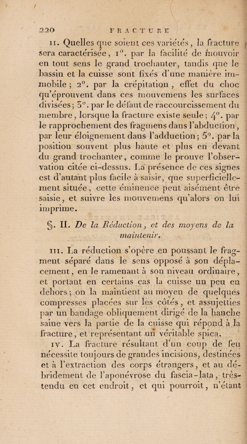 ii. Quelles que soient ces varie les , la fracture sera caractérisée, i°. par la facilité de fnouvoir en tout sens Je grand trochanter, tandis que le bassin et la cuisse sont fixés d une manière im¬ mobile ; 2°. par la crépitation , effet du choc qu’éprouvent dans ces mouvemens les surfaces divisées; 5°. par le défaut de raccourcissement du membre, lorsque la fracture existe seule; 4°. par le rapprochement des fragoiens dans F abduction, par leur éloignement dans l’adduction; 5°. par la position souvent plus haute et plus en devant du grand trochanter, comme le prouve l’obser¬ vation citée ci-dessus. La présence de ces signes est d’autant plus facile à saisir, que superficielle¬ ment située, cette éminence peut aisément être saisie, et suivre les mouvemens qu’alors on lui imprime. §. IL De la Déduction, et des moyens de la maintenir. ni. La réduction s’opère en poussant le frag¬ ment séparé dans le sens opposé à son dépla¬ cement, en le ramenant à son niveau ordinaire, et portant en certains cas la cuisse un peu en dehors; on la maintient au moyen de quelques compresses placées sur les côtés, et assujetties par un bandage obliquement, dirigé de la hanche saine vers la partie de la cuisse qui répond à la fracture, et représentant un véritable spica. iv. La fracture résultant d’un coup de feu nécessite toujours de grandes incisions, destinées et à l’extraction des corps étrangers, et an dé- bridement de l’aponévrose du fascia-lata, très- tendu en cet endroit, et qui pourrok, n’étant