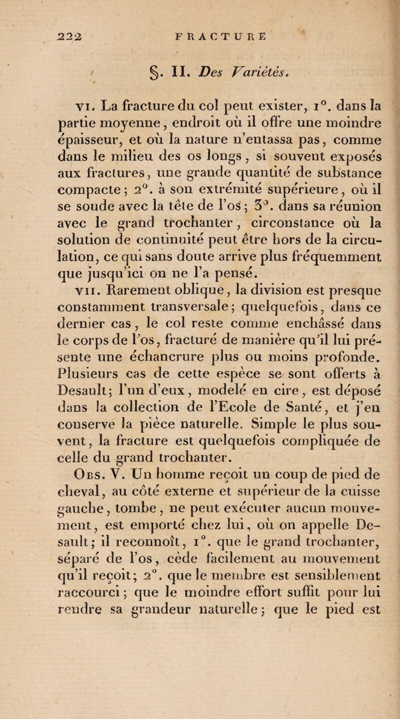 / §. II. Des Variétés. ' ■* vi« La fracture du col peut exister, i°. dans la partie moyenne, endroit où il offre une moindre épaisseur, et o\i la nature n’entassa pas, comme dans le milieu des os longs, si souvent exposés aux fractures, une grande quantité de substance compacte; 2°. à son extrémité supérieure, où il se soude avec la tête de l’os ; 5°. dans sa réunion avec le grand trochanter, circonstance où la solution de continuité peut être hors de la circu¬ lation, ce qui sans doute arrive plus fréquemment que jusqu’ici on ne l’a pensé. vu. Rarement oblique, la division est presque constamment transversale; quelquefois, dans ce dernier cas , le col reste comme enchâssé dans le corps de l’os, fracturé de manière qu’il lui pré¬ sente une échancrure plus ou moins profonde. Plusieurs cas de cette espèce se sont offerts à Desauît; l’un d’eux, modelé en cire, est déposé dans la collection de l’Ecole de Santé, et j’en conserve la pièce naturelle. Simple le plus sou¬ vent , la fracture est quelquefois compliquée de celle du grand trochanter. Obs. V. Un homme reçoit un coup de pied de cheval, au côté externe et supérieur de la cuisse gauche, tombe , ne peut exécuter aucun mouve¬ ment, est emporté chez lui, où on appelle De- sault; il reconnoît, i°. que le grand trochanter, séparé de l’os, cède facilement au mouvement qu’il reçoit; 2°. que le membre est sensiblement raccourci ; que le moindre effort suffit pour lui rendre sa grandeur naturelle ; que le pied est