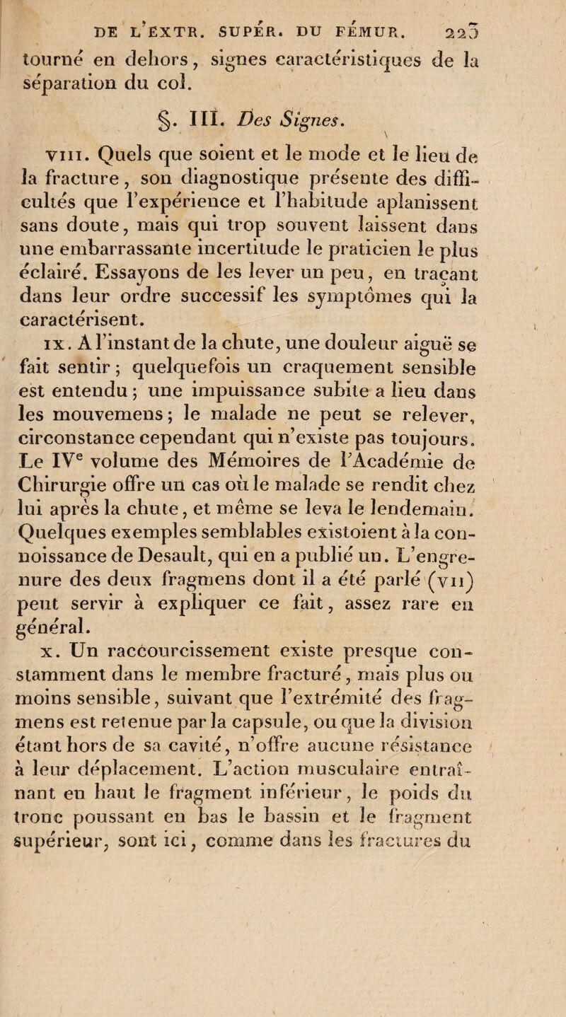 tourne en dehors, signes caractéristiques de la séparation du col. §. III. Des Signes. vin. Quels que soient et le mode et le lieu de la fracture, son diagnostique présente des diffi¬ cultés que l’expérience et l’habitude aplanissent sans doute, mais qui trop souvent laissent dans une embarrassante incertitude le praticien le plus éclairé. Essayons de les lever un peu, en traçant dans leur ordre successif les symptômes qui la caractérisent. ix. A l’instant de la chute, une douleur aiguë se fait sentir ; quelquefois un craquement sensible est entendu ; une impuissance subite a lieu dans les mouvemens ; le malade ne peut se relever, circonstance cependant qui n’existe pas toujours. Le IVe volume des Mémoires de F Académie de Chirurgie offre un cas où le malade se rendit chez lui après la chute, et même se leva le lendemain. Quelques exemples semblables existoient à la con- noissance de Desault, qui en a publié un. L’engre- nure des deux fragmens dont il a été parlé (vu) peut servir à expliquer ce fait, assez rare en général. x. Un raccourcissement existe presque con¬ stamment dans le membre fracturé, mais plus ou moins sensible, suivant que l’extrémité des frag¬ mens est retenue par la capsule, ou que la division étant hors de sa cavité, n’offre aucune résistance à leur déplacement. L’action musculaire entraî¬ nant en haut le fragment inférieur, Je poids du tronc poussant en bas le bassin et le fragment supérieur, sont ici, comme dans les fractures du