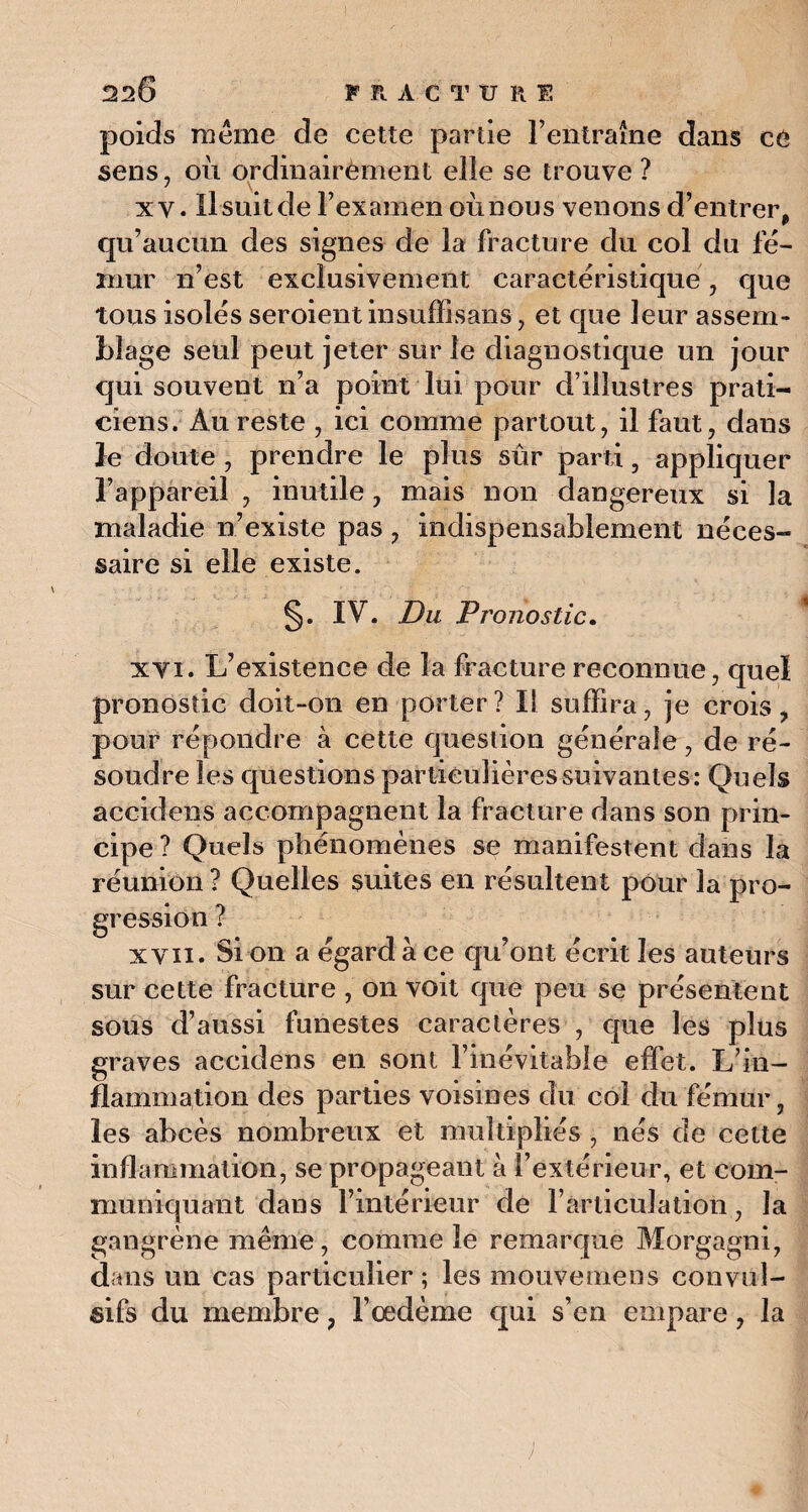 poids même de cette partie l’entraîne dans ce sens, où ordinairement elle se trouve? xv. lisait de l’examen oùnous venons d’entrer, qu’aucun des signes de la fracture du col du fé¬ mur n’est exclusivement caractéristique, que tous isolés seroient in suffi sans, et que leur assem¬ blage seul peut jeter sur le diagnostique un jour qui souvent n’a point lui pour d’illustres prati¬ ciens. Au reste , ici comme partout, il faut, dans le doute , prendre le plus sûr parti, appliquer l’appareil , inutile, mais non dangereux si la maladie n’existe pas, indispensablement néces¬ saire si elle existe. §. IV. Du Pronostic. xvi. L’existence de la fracture reconnue, quel pronostic doit-on en porter? Il suffira, je crois, pour répondre à cette question générale, de ré¬ soudre les questions particulières suivantes: Quels accidens accompagnent la fracture dans son prin¬ cipe? Quels phénomènes se manifestent dans la réunion? Quelles suites en résultent pour la pro¬ gression ? x'vii. Si on a égard à ce qu’ont écrit les auteurs sur cette fracture , on voit que peu se présentent sous d’aussi funestes caractères , que les plus graves accidens en sont l’inévitable effet. L’in¬ flammation des parties voisines du col du fémur, les abcès nombreux et multipliés , nés de cette inflammation, se propageant à l’extérieur, et com¬ muniquant dans l’intérieur de l’articulation, la gangrène même, comme le remarque Morgagni, dans un cas particulier; les mouvemens convul¬ sifs du membre, l’œdème qui s’en empare, la