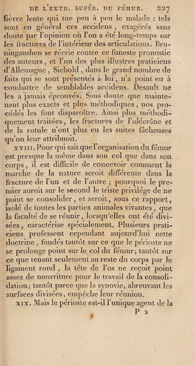 fièvre lente qui tue peu à peu le malade : tels sont en général ces accidens , exagérés sans doute par l’opinion où l’on a été long-temps sur les fractures de l’intérieur des articulations. Bru- ningaushen se récrie contre ce funeste pronostic des auteurs, et l’un des plus illustres praticiens d’Allemagne , Sieboîd , dans le grand nombre de faits qui se sont présentés à lui, n’a point eu à combattre de semblables accidens. Desault ne les a jamais éprouvés. Sans doute que mainte¬ nant plus exacts et plus méthodiques, nos pro¬ cédés les font disparoître. Ainsi plus méthodi¬ quement traitées, les fractures de F olécrane et de la rotule n’ont plus eu les suites fâcheuses qu’on leur attribuoit. xviii . Pour qui sait que l’organisation du fémur est presque la même dans son col que dans son corps , il est difficile de concevoir comment la marche de la nature seroit différente dans la fracture de l’un et de l’autre ; pourquoi le pre¬ mier auroit sur le second le triste privilège de ne point se consolider, et seroit, sous ce rapport, isolé de toutes les parties animales vivantes , que la faculté de se réunir, lorsqu'elles ont été divi¬ sées , caractérise spécialement. Plusieurs prati¬ ciens professent cependant aujourd’hui cette doctrine , fondés tantôt sur ce que le périoste ne se prolonge point sur le col du fémur; tantôt sur ce que tenant seulement an reste du corps par le ligament rond , la tête de Fos ne reçoit point assez de nourriture pour le travail de la consoli¬ dation; tantôt parce que la synovie, abreuvant les surfaces divisées, empêche leur réunion. xix. Mais le périoste est-il l’unique agent de la