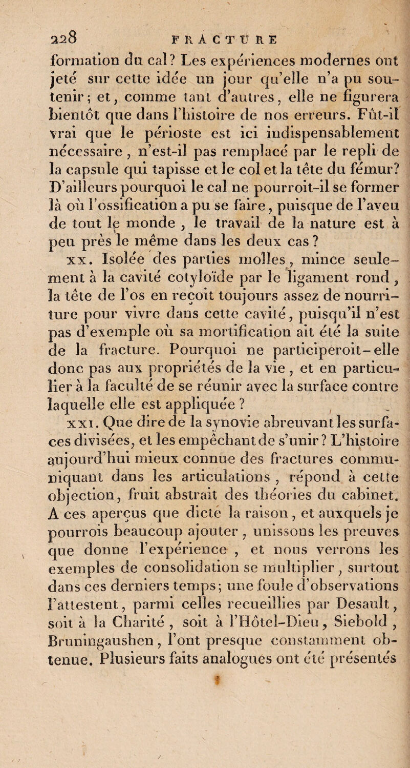 formation du caî? Les expériences modernes ont jeté sur cette idée un jour qu’elle n’a pu sou¬ tenir; et, comme tant d’autres, elle ne figurera bientôt que dans l’histoire de nos erreurs. Fût-il vrai que le périoste est ici indispensablement nécessaire , n’est-il pas remplacé par le repli de la capsule qui tapisse et le col et la tête du fémur? D’ailleurs pourquoi le cal ne pourroit-il se former là où l’ossification a pu se faire, puisque de l’aveu de tout le monde , le travail de la nature est à peu près le même dans les deux cas ? xx. Isolée des parties molles, mince seule¬ ment à la cavité cotyloïde par le ligament rond ? la tête de l’os en reçoit toujours assez de nourri¬ ture pour vivre dans celte cavité, puisqu’il n’est pas d’exemple où sa mortification ait été la suite de la fracture. Pourquoi ne participeroit-elle donc pas aux propriétés de la vie , et en particu¬ lier à la faculté de se réunir avec la surface contre laquelle elle est appliquée ? xxi. Que dire de la synovie abreuvant les surfa¬ ces divisées, et les empêchant de s’unir? L’histoire aujourd’hui mieux connue des fractures commu¬ niquant dans les articulations , répond à cette objection, fruit abstrait des théories du cabinet. A ces aperçus que dicte la raison , et auxquels je pourrois beaucoup ajouter , unissons les preuves que donne l’expérience , et nous verrons les exemples de consolidation se multiplier, surtout dans ces derniers temps; une foule d’observations l’attestent, parmi celles recueillies par Desauït, soit à la Charité , soit à l’Hotel-Dien, Siebold , Bruningaushen, l’ont presque constamment ob¬ tenue. Plusieurs faits analogues ont été présentés