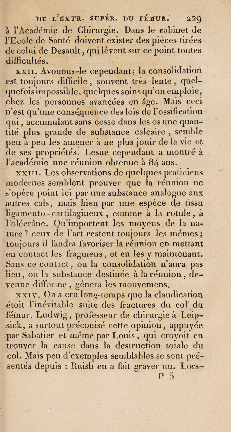 à l’Académie de Chirurgie. Dans le cabinet de l’Ecole de Santé doivent exister des pièces tirées de celai de Desault, qui lèvent sur ce point toutes difficultés. xxii. Avouons-le cependant; la consolidation est toujours difficile , souvent très-lente , quel¬ quefois impossible, quelques soins qu’on emploie, chez les personnes avancées en âge. Mais ceci n’est qu’une conséquence des lois de l’ossification qui, accumulant sans cesse dans les os une quan¬ tité plus grande de substance calcaire , semble peu à peu les amener à ne plus jouir de la vie et de ses propriétés. Lesne cependant a montré à l’académie une réunion obtenue à 84 ans. xxiii. Les observations de quelques praticiens modernes semblent prouver que la réunion ne s’opère point ici par une substance analogue aux autres cals, mais bien par une espèce de tissu ligamento-cartilagineux , comme à la rotule, à l’olécrane. Qu’importent les moyens de la na¬ ture ? ceux de l’art restent toujours les mêmes ; toujours il faudra favoriser la réunion en mettant en contact les fragmens, et en les y maintenant. Sans ce contact, ou la consolidation n’aura pas lieu, ou la substance destinée à la réunion, de¬ venue difforme , gênera les mouvemens. xxiv. On a cru long-temps que la claudication étoit l’inévitable suite des fractures du col du fémur. Ludwig, professeur de chirurgie à Leip- sick, a surtout préconisé cette opinion, appuyée par Sabatier et même par Louis, qui croyoit en trouver la cause dans la destruction totale du col. Mais peu d’exemples semblables se sont pré¬ sentés depuis : Puiish en a fait graver un. Lors-