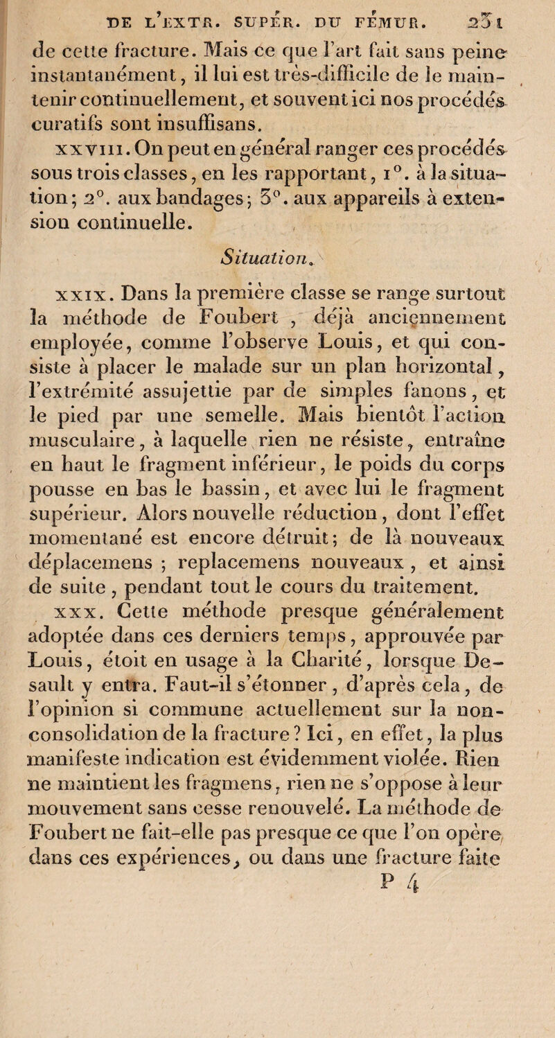 Je celle fracture. Mais ce que l’art fait sans peine instantanément, il lui est très-difficile de le main¬ tenir continuellement, et souvent ici nos procédés curatifs sont insuffisans. xx y m. On peut en général ranger ces procédés sous trois classes, en les rapportant, i°. à la situa¬ tion; 2°. aux bandages; 5°. aux appareils à exten¬ sion continuelle. Situation. xxix. Dans la première classe se range surtout 3a méthode de Foubert , déjà anciennement employée, comme l’observe Louis, et qui con¬ siste à placer le malade sur un plan horizontal, l’extrémité assujettie par de simples fanons, et le pied par une semelle. Mais bientôt faction, musculaire, à laquelle rien ne résiste, entraîne en haut le fragment inférieur, le poids du corps pousse en bas le bassin, et avec lui le fragment supérieur. Alors nouvelle réduction, dont l’effet momentané est encore détruit; de là nouveaux déplacemens ; replacemens nouveaux , et ainsi de suite , pendant tout le cours du traitement. xxx. Cette méthode presque généralement adoptée dans ces derniers temps, approuvée par Louis, étoit en usage à la Charité, lorsque De- sault y entra. Faut-il s’étonner , d’après cela, de l’opinion si commune actuellement sur la non- consolidation de la fracture ? Ici, en effet, la plus manifeste indication est évidemment violée. Rien ne maintient les fragmens, rien ne s’oppose à leur mouvement sans cesse renouvelé. La méthode de Foubert ne fait-elle pas presque ce que l’on opère dans ces expériences, ou dans une fracture faite