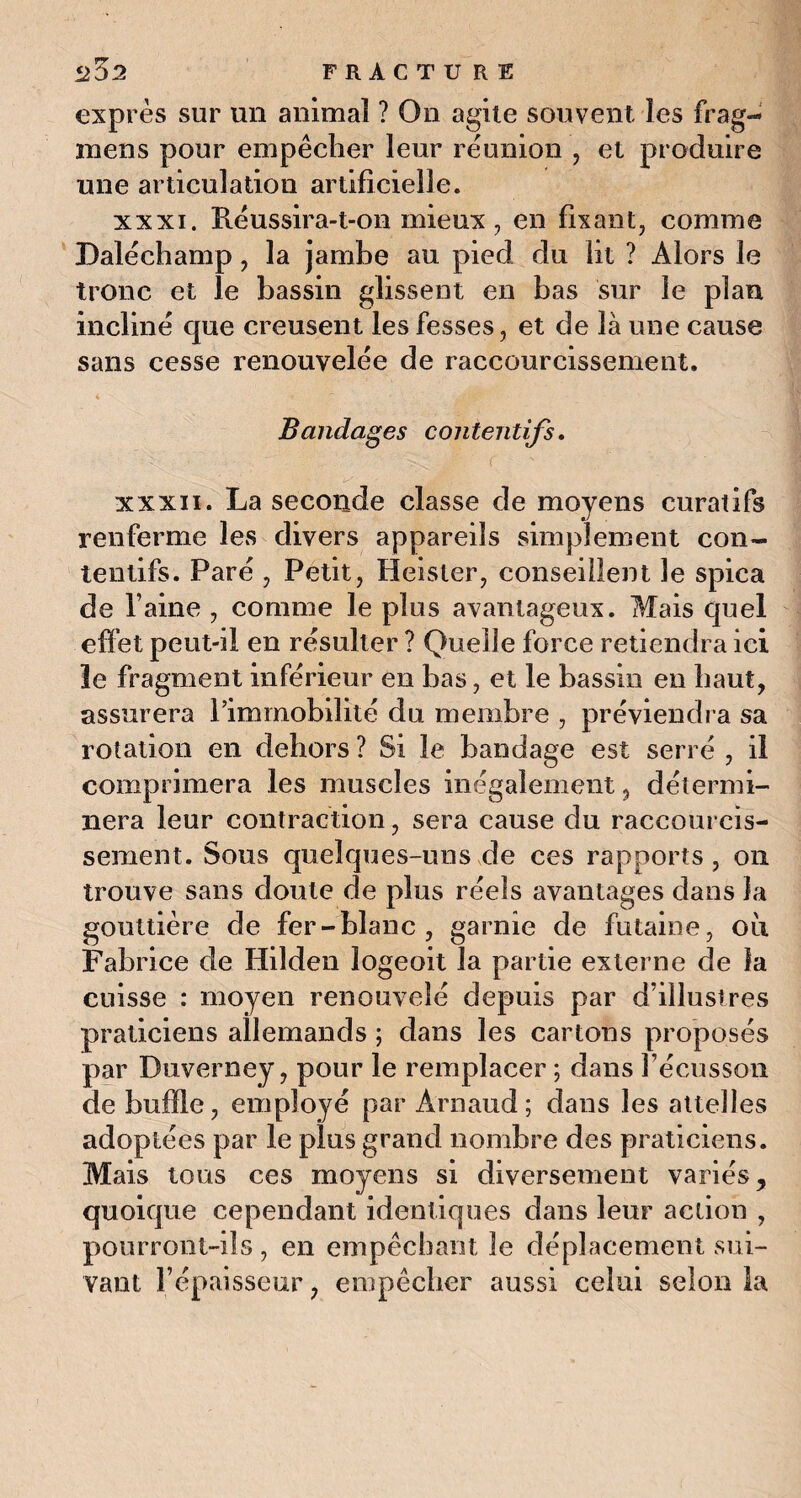 5202 FRACTU RE exprès sur un animal ? On agite souvent les frag- mens pour empêcher leur réunion , et produire une articulation artificielle. xxxi. Réussira-t-on mieux, en fixant, comme Daléchamp, la jamhe au pied du fit ? Alors le tronc et le bassin glissent en bas sur le plan incliné que creusent les fesses, et de là une cause sans cesse renouvelée de raccourcissement. Bandages contentifs, ^ V. • ' f v IX : . xxxii. La seconde classe de moyens curatifs renferme les divers appareils simplement con¬ tentifs. Paré , Petit, Heister, conseillent le spica de l aine , comme le plus avantageux. Mais quel effet peut-il en résulter ? Quelle force retiendra ici le fragment inférieur en bas, et le bassin en haut, assurera l’immobilité du membre , préviendra sa rotation en dehors ? Si le bandage est serré , il comprimera les muscles inégalement , détermi¬ nera leur contraction, sera cause du raccourcis¬ sement. Sous quelques-uns de ces rapports, on trouve sans doute de plus réels avantages dans la gouttière de fer-blanc, garnie de futaine, où Fabrice de Hilden îogeoit la partie externe de la cuisse : moyen renouvelé depuis par d’illustres praticiens allemands ; dans les cartons proposés par Duverney, pour le remplacer ; dans l’écusson de buffle, employé par Arnaud; dans les attelles adoptées par le plus grand nombre des praticiens. Mais tous ces moyens si diversement variés, quoique cependant identiques dans leur action , pourront-ils, en empêchant le déplacement sui¬ vant l’épaisseur, empêcher aussi celui selon la