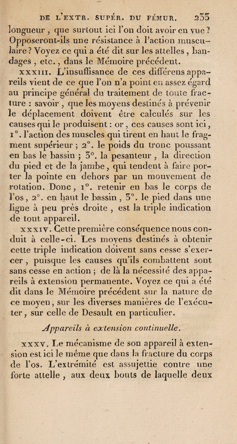 longueur , que surtout ici l’on doit avoir en vue ? Opposeront-ils une résistance à l’action muscu¬ laire ? Voyez ce qui a été dit sur les attelles , ban¬ dages , etc., dans le Mémoire précédent. xxxiii. L’insuffisance de ces différons appa¬ reils vient de ce que l’on n’a point eu assez égard au principe général du traitement de toute frac¬ ture : savoir , que les moyens destinés à prévenir le déplacement doivent être calculés sur les causes qui le produisent : or , ces causes sont ici, i°. l’action des muscles qui tirent en haut le frag¬ ment supérieur ; 2°. le poids du tronc poussant en bas le bassin ; 3°. la pesanteur , la direction du pied et de la jambe, qui tendent à faire por¬ ter la pointe en dehors par un mouvement de rotation. Donc, i°. retenir en bas le corps de l’os, 2°. en haut le bassin , 3°. le pied dans une ligne à peu près droite , est la triple indication de tout appareil. xxxiy. Cette première conséquence nous con¬ duit à celle-ci. Les moyens destinés à obtenir cette triple indication doivent sans cesse s’exer¬ cer , puisque les causes qu’ils combattent sont sans cesse en action ; de là la nécessité des appa¬ reils à extension permanente. Voyez ce qui a été dit dans le Mémoire précédent sur la nature de ce moyen, sur les diverses manières de l’exécu¬ ter, sur celle de Desauît en particulier. appareils à extension continuelle. xxxv. Le mécanisme de son appareil à exten¬ sion est ici le même que dans la fracture du corps de l’os. L’extrémité est assujettie contre une forte attelle , aux deux bouts de laquelle deux
