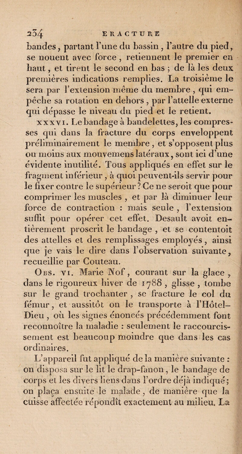 E R A C T U R E 254 bandes , partant l’une du bassin , l’autre du pied > se nouent avec force , retiennent le premier en haut, et tirent le second en bas ; de là les deux premières indications remplies. La troisième le sera par l’extension meme du membre , qui em¬ pêche sa rotation en dehors , par l’attelle externe qui dépasse le niveau du pied et le retient. xxxyi. Le bandage à bandelettes, les compres¬ ses qui dans la fracture du corps enveloppent préliminairement le membre , et s’opposent plus ou moins aux mouvemenslatéraux, sont ici d’une évidente inutilité. Tous appliqués en effet sur le fragment inférieur , à quoi peuvent-ils servir pour le fixer contre le supérieur ? Ce ne seroit que pour comprimer les muscles , et par là diminuer leur force de contraction : mais seule , l’extension suffit pour opérer cet effet. Desauît avoit en¬ tièrement proscrit le bandage , et se contentoit des attelles et des remplissages employés, ainsi que je vais le dire dans l’observation suivante, recueillie par Couteau. Obs. vi. Marie Nof, courant sur la glace, dans le rigoureux hiver de 1788 , glisse , tombe sur le grand trochanter , se fracture le col du fémur, et aussitôt on le transporte à l’Hôtel- Dieu , où les signes énoncés précédemment font reconnoître la maladie : seulement le raccourcis¬ sement est beaucoup moindre que dans les cas ordinaires. L’appareil fut appliqué de la manière suivante : on disposa sur le lit le drap-fanon, le bandage de corps et les divers liens dans l’ordre déjà indiqué; on plaça ensuite le malade, de manière que la cuisse affectée répondît exactement au milieu, La