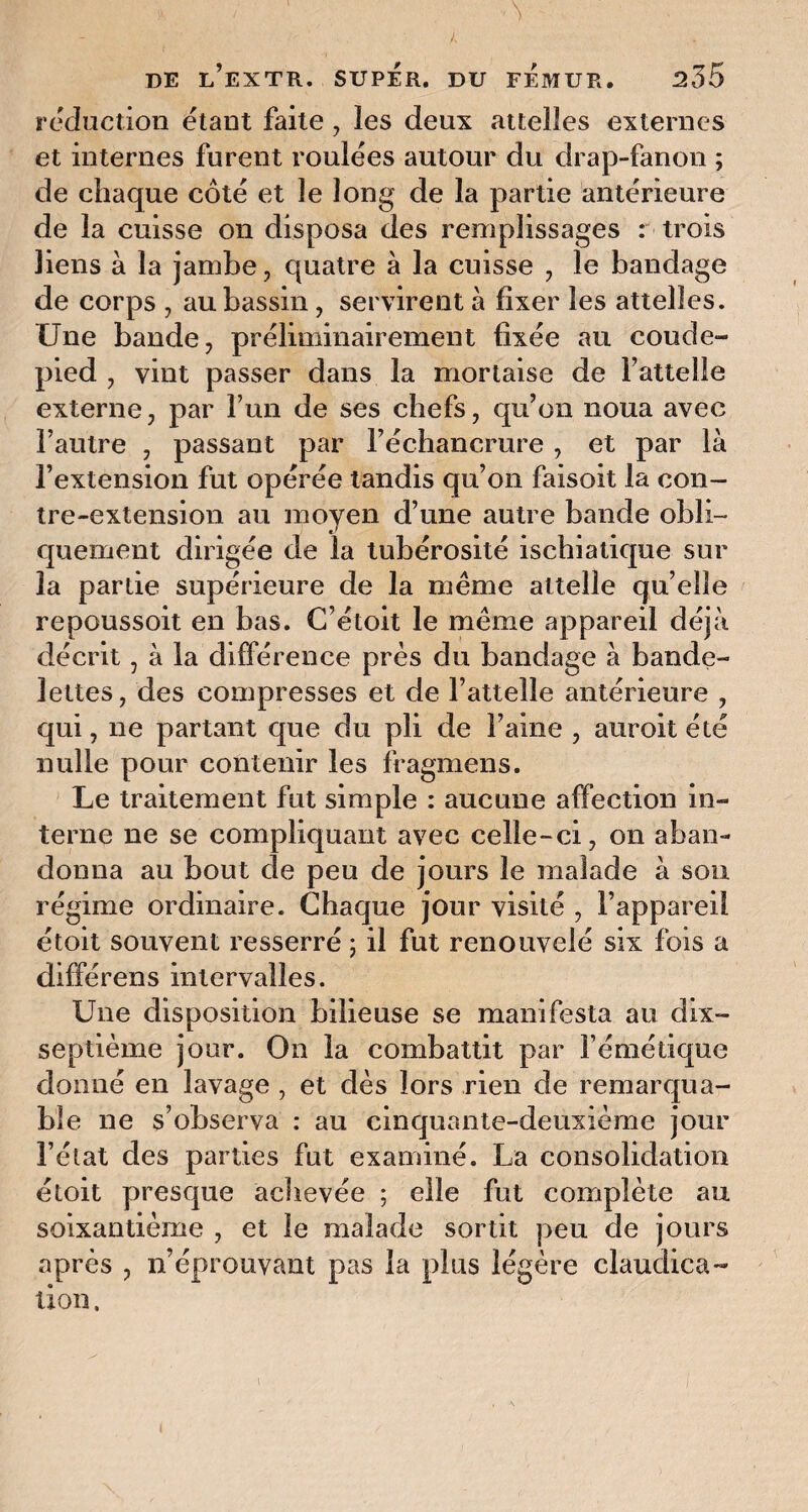 réduction étant faite , les deux attelles externes et internes furent roulées autour du drap-fanon ; de chaque côté et le long de la partie antérieure de la cuisse on disposa des remplissages : trois liens à la jambe, quatre à la cuisse , le bandage de corps , au bassin , servirent à fixer les attelles. Une bande, préliminairement fixée au coude- pied , vint passer dans la mortaise de fatteile externe, par l’un de ses chefs, qu’on noua avec l’autre , passant par l’échancrure , et par là l’extension fut opérée tandis qu’on faisoit la con¬ tre-extension au moyen d’une autre bande obli¬ quement dirigée de la tubérosité ischiatique sur la partie supérieure de la même attelle qu’elle repoussoit en bas. C’étoit le même appareil déjà décrit, à la différence près du bandage à bande¬ lettes , des compresses et de l’attelle antérieure , qui, ne partant que du pli de l’aine , auroit été nulle pour contenir les fragmens. Le traitement fut simple : aucune affection in¬ terne ne se compliquant avec celle-ci, on aban¬ donna au bout de peu de jours le malade à sou régime ordinaire. Chaque jour visité , l’appareil étoit souvent resserré ; il fut renouvelé six fois a différens intervalles. Une disposition bilieuse se manifesta au dix- septième jour. On la combattit par l’émétique donné en lavage , et dès lors rien de remarqua¬ ble ne s’observa : au cinquante-deuxième jour l’état des parties fut examiné. La consolidation étoit presque achevée ; elle fut complète au soixantième , et le malade sortit peu de jours après , n’éprouvant pas la plus légère claudica¬ tion ,