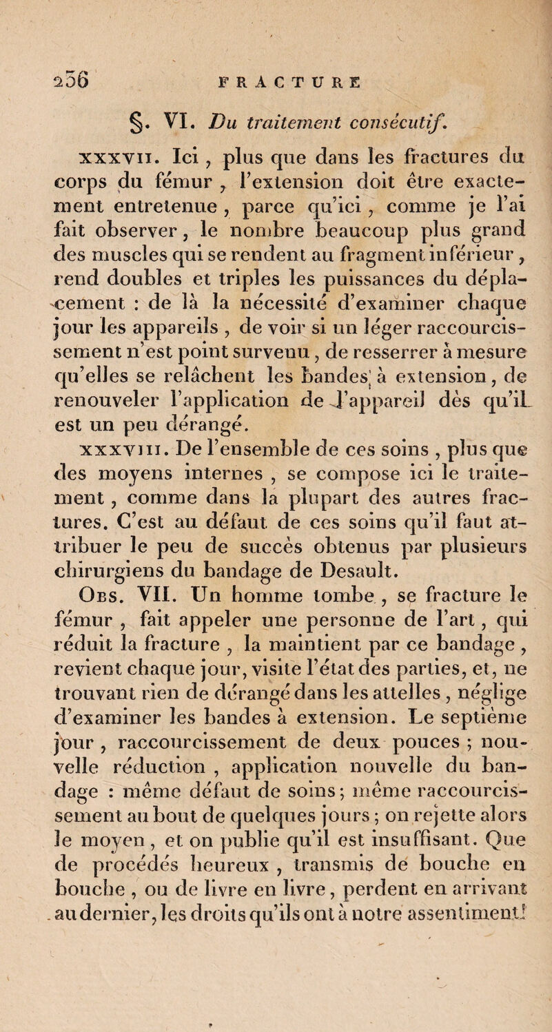 §• VI. Du traitement consécutif. xxxvu. Ici , plus que dans les fractures du corps du fémur 7 f extension doit être exacte¬ ment entretenue , parce qu’ici , comme je l’ai fait observer, le nombre beaucoup plus grand des muscles qui se rendent au fragment inferieur , rend doubles et triples les puissances du dépla¬ cement : de là la nécessité d’examiner chaque jour les appareils , de voir si un léger raccourcis¬ sement n’est point survenu, de resserrer à mesure qu’elles se relâchent les bandes; à extension, de renouveler l’application de 4’appareil dès qu’iL est un peu dérangé. xxxvm. De l’ensemble de ces soins , plus que des moyens internes , se compose ici le traite¬ ment , comme dans la plupart des autres frac¬ tures. C’est au défaut de ces soins qu’il faut at¬ tribuer le peu de succès obtenus par plusieurs chirurgiens du bandage de Desauit. Obs. VIL Un homme tombe ., se fracture le fémur , fait appeler une personne de l’art, qui réduit la fracture , la maintient par ce bandage , revient chaque jour, visite l’état, des parties, et, ne trouvant rien de dérangé dans les attelles , néglige d’examiner les bandes à extension. Le septième jour , raccourcissement de deux pouces ; nou¬ velle réduction , application nouvelle du ban¬ dage : même défaut de soins; même raccourcis¬ sement au bout de quelques jours ; on rejette alors 3e moyen, et on publie qu’il est insuffisant. Que de procédés heureux , transmis de bouche en bouche , ou de livre en livre, perdent en arrivant . au dernier, les droits qu’ils ont à notre assentiment!