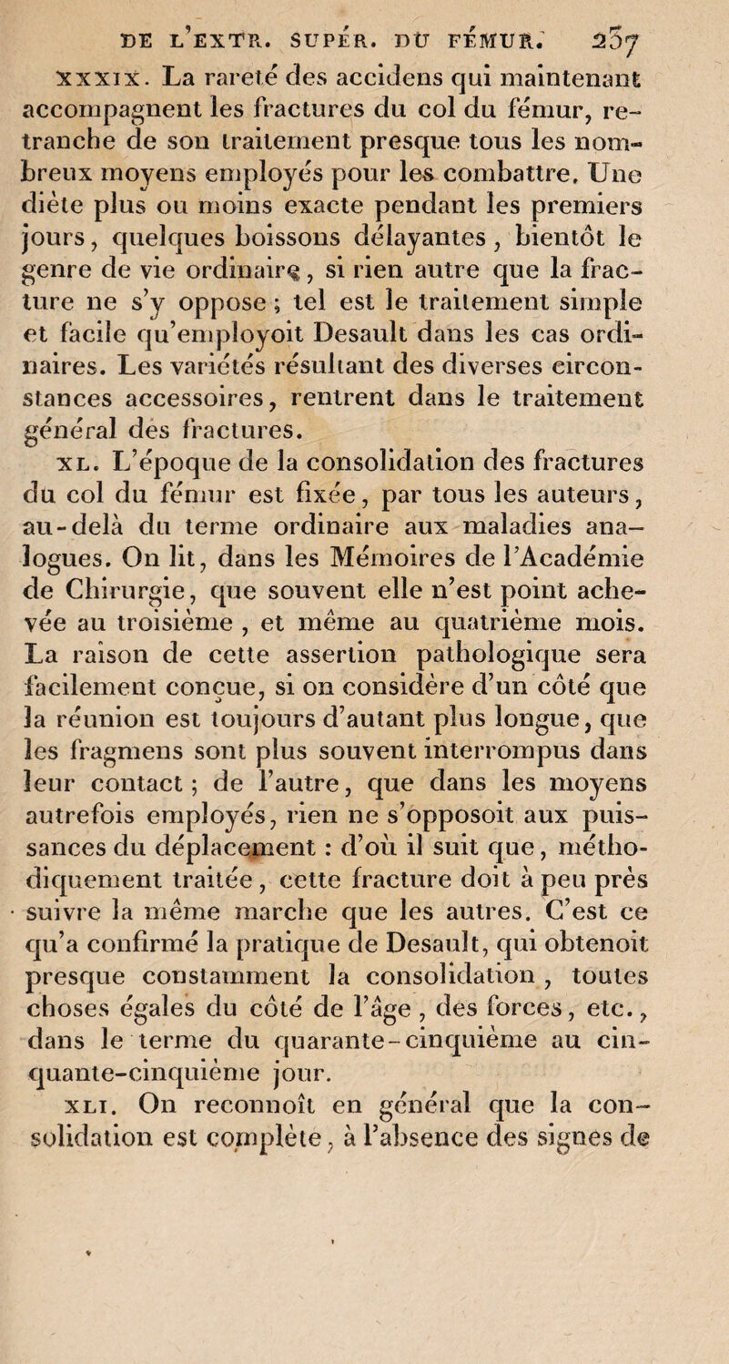 xxxix. La rareté des accidens qui maintenant accompagnent les fractures du col du fémur, re¬ tranche de son traitement presque tous les nom¬ breux moyens employés pour les combattre. Une diète plus ou moins exacte pendant les premiers jours, quelques boissons délayantes , bientôt le genre de vie ordinaire, si rien autre que la frac¬ ture ne s’y oppose ; tel est le traitement simple et facile qu’employoit Desault dans les cas ordi¬ naires. Les variétés résultant des diverses circon¬ stances accessoires, rentrent dans le traitement général des fractures. xl. L’époque de la consolidation des fractures du col du fémur est fixée, par tous les auteurs, au-delà du ternie ordinaire aux maladies ana¬ logues. On lit, dans les Mémoires de l’Académie de Chirurgie, que souvent elle n’est point ache¬ vée au troisième , et même au quatrième mois. La raison de cette assertion pathologique sera facilement conçue, si on considère d’un côté que la réunion est toujours d’autant plus longue, que les fragmens sont plus souvent interrompus dans leur contact; de l’autre, que dans les moyens autrefois employés, rien ne s’opposoit aux puis¬ sances du déplacement : d’oii il suit que, métho¬ diquement traitée , cette fracture doit à peu près suivre la même marche que les autres. C’est ce qu’a confirmé la pratique de Desault, qui obtenoit presque constamment la consolidation , toutes choses égales du côté de l’àge , des forces, etc., dans le terme du quarante-cinquième au cin¬ quante-cinquième jour. xli. On reconnoît en général que la con¬ solidation est complète, à l’absence des signes de