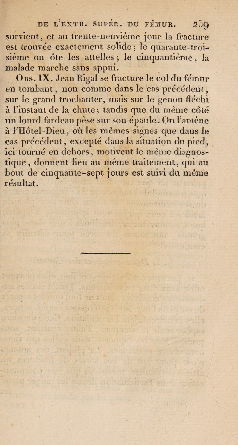 survient, et au trente-neuvième jour la fracture est trouvée exactement solide ; le quarante-troi- sième on ôte les attelles ; le cinquantième, la malade marche sans appui. Obs. IX. Jean Rigal se fracture le col du fémur en tombant, non comme dans le cas précédent, sur le grand trochanter, mais sur le genou fléchi à l’instant de la chute ; tandis que du meme côté un lourd fardeau pèse sur son épaule. On l’amène à PHôtel-Dieu, où les mêmes signes que dans le cas précédent, excepté dans la situation du pied, ici tourné en dehors, motivent le même diagnos¬ tique, donnent lieu au même traitement, qui au bout de cinquante-sept jours est suivi du même résultat.