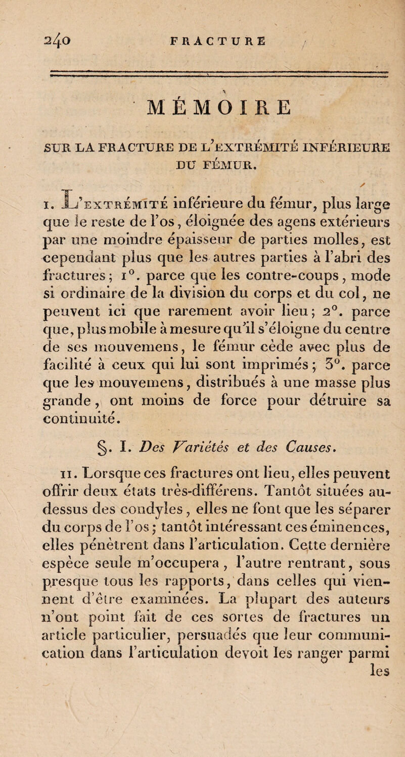 2^0 FRACTURE / MÉMOIRE SUR U A FRACTURE DE i/EXTRÉMITÉ INFÉRIEURE DU FÉMUR. y i. L’extrémité inférieure du fémur, plus large que le reste de Fos, éloignée des agens extérieurs par une moindre épaisseur de parties molles, est cependant plus que les autres parties à l’abri des fractures; i°. parce que les contre-coups, mode si ordinaire de la division du corps et du col, ne peuvent ici que rarement avoir lieu; 2°. parce que, plus mobile à mesure qu'il s’éloigne du centre de ses mouvemens, le fémur cède avec plus de facilité à ceux qui lui sont imprimés ; 3°. parce que les mouvemens, distribués à une masse plus grande, ont moins de force pour détruire sa continuité. §. I. Des Variétés et des Causes. ii. Lorsque ces fractures ont lieu, elles peuvent offrir deux états très-différens. Tantôt situées au- dessus des condyles, elles ne font que les séparer du corps de Fos ; tantôt intéressant ces éminences, elles pénètrent dans l’articulation. Cette dernière espèce seule m’occupera , l’autre rentrant, sous presque tous les rapports, dans celles qui vien¬ nent d’être examinées. La plupart des auteurs n’ont point fût de ces sortes de fractures un article particulier, persuadés que leur communi¬ cation dans l’articulation devoit les ranger parmi