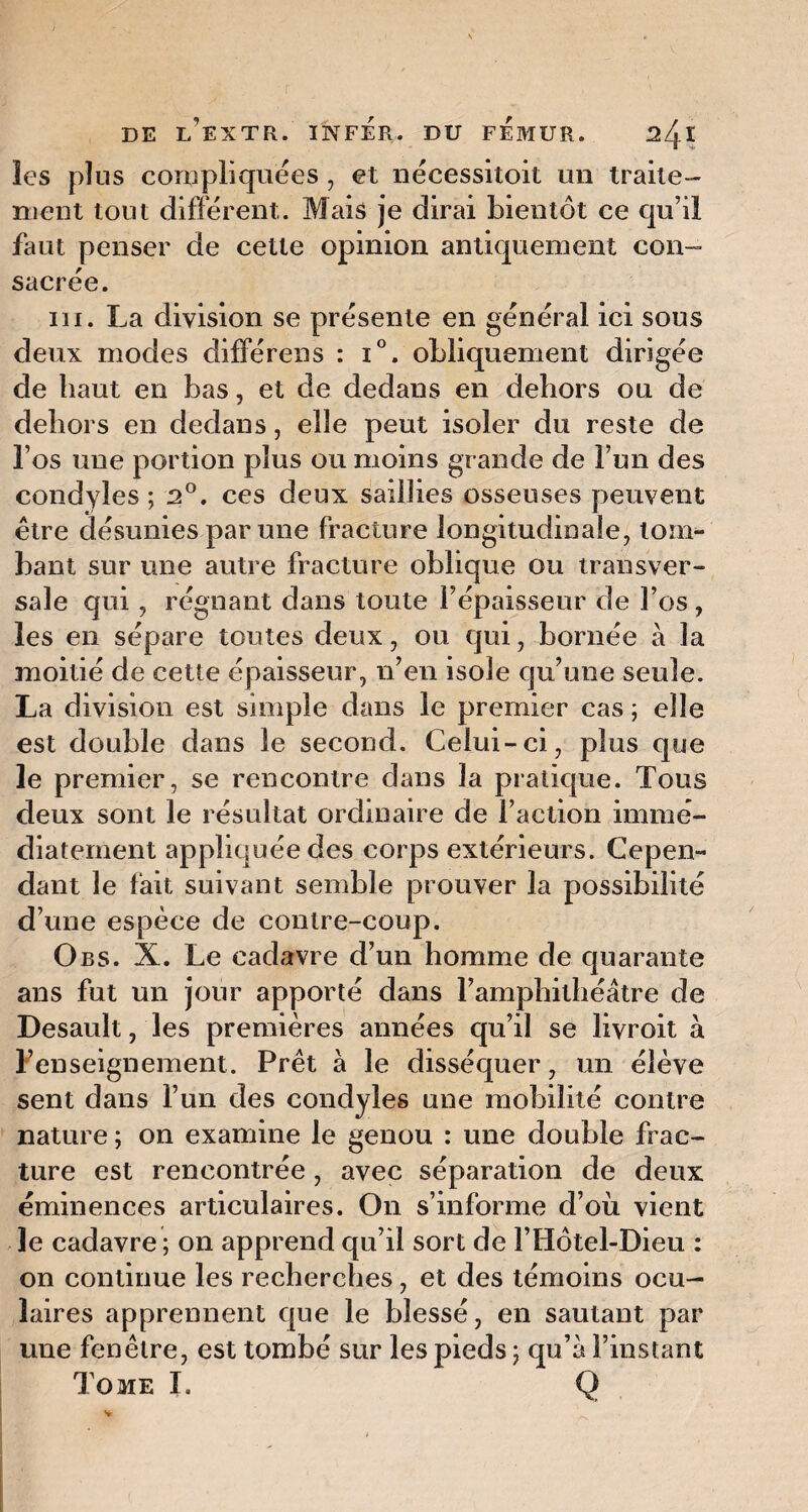 les plus compliquées , et nécessitoit un traite¬ ment tout différent. Mais je dirai bientôt ce qu’il faut penser de cette opinion antiquement con~ sacrée. iii. La division se présente en général ici sous deux modes différens : i°. obliquement dirigée de haut en bas, et de dedans en dehors ou de dehors en dedans, elle peut isoler du reste de l’os une portion plus ou moins grande de l’un des condyles ; 2°. ces deux saillies osseuses peuvent être désunies par une fracture longitudinale, tom¬ bant sur une autre fracture oblique ou transver¬ sale qui, régnant dans toute l’épaisseur de l’os, les en sépare toutes deux, ou qui, bornée à la moitié de cette épaisseur, n’en isole qu’une seule. La division est simple dans le premier cas ; elle est double dans le second. Celui-ci, plus que le premier, se rencontre dans la pratique. Tous deux sont le résultat ordinaire de Faction immé¬ diatement appliquée des corps extérieurs. Cepen¬ dant le fait suivant semble prouver la possibilité d’une espèce de contre-coup. Obs. X. Le cadavre d’un homme de quarante ans fut un jour apporté dans l’amphithéâtre de Desault, les premières années qu’il se livroit à l’enseignement. Prêt à le disséquer, un élève sent dans l’un des condyles une mobilité contre nature ; on examine le genou : une double frac¬ ture est rencontrée , avec séparation de deux éminences articulaires. On s’informe d’où vient le cadavre ; on apprend qu’il sort de l’Hôtel-Dieu : on continue les recherches, et des témoins ocu¬ laires apprennent que le blessé, en sautant par une fenêtre, est tombé sur les pieds ; qu’à l’instant Tome I. Q