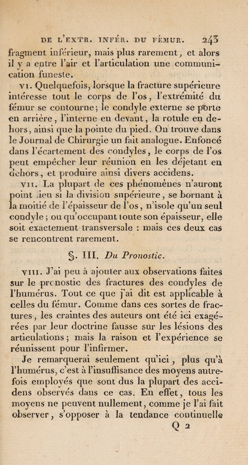 fragment inférieur, mais plus rarement , et alors il y a entre l’air et l’articulation une communi¬ cation funeste. vi. Quelquefois, lorsque la fracture supérieure intéresse tout le corps de l’os, l’extrémité du fémur se contourne ; le condyle externe se pt>rle en arrière, l’interne en devant, la rotule en de¬ hors, ainsi que la pointe du pied. On trouve dans le Journal de Chirurgie un fait analogue. Enfoncé dans l’écartement des rondyles, le corps de l’os peut empêcher leur réunion en les déjetant en dehors, et produire ainsi divers accidens. vu. La plupart de ces phénomènes n’auront point Jeu si la division supérieure, se bornant à la moitié de l’épaisseur de l’os, n’isole qu’un seul condyle ; ou qu’occupant toute son épaisseur, elle soit exactement transversale : mais ces deux cas se rencontrent rarement. §. III. Du Pronostic. Vin. J’ai peu à ajouter aux observations faites sur le pronostic des fractures des condyîes de l’humérus. Tout ce que j’ai dit est applicable à celles du fémur. Comme dans ces sortes de frac¬ tures , les craintes des auteurs ont été ici exagé¬ rées par leur doctrine fausse sur les lésions des articulations ; mais la raison et l’expérience se réunissent pour l’infirmer. Je remarquerai seulement qu’ici , plus qu’à l’humérus, c’est à l’insuffisance des moyens autre¬ fois employés que sont dus la plupart des acci¬ dens observés dans ce cas. En effet, tous les moyens ne peuvent nullement, comme je l’ai fait observer, s’opposer à la tendance continuelle Q s