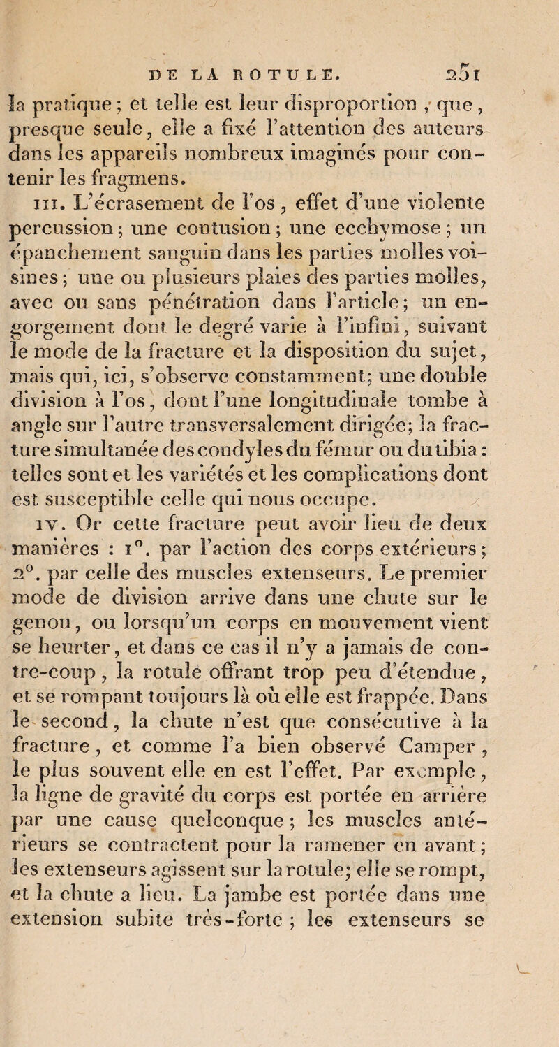 la pratique; et telle est leur disproportion , que, presque seule, elle a fixé l’attention des auteurs dans les appareils nombreux imaginés pour con¬ tenir les fragmens. ni. L’écrasement de l’os, effet d’une violente percussion ; une contusion ; une ecchymose ; un épanchement sanguin dans les parties molles voi¬ sines ; une ou plusieurs plaies des parties molles, avec ou sans pénétration dans l’article ; un en- gorgement dont le degré varie à l’infini, suivant le mode de la fracture et la disposition du sujet, mais qui, ici, s’observe constamment; une double division à l’os, dont Tune longitudinale tombe à angle sur l’autre transversalement dirigée; la frac¬ ture simultanée des condyîes du fémur ou du tibia : telles sont et les variétés et les complications dont est susceptible celle qui nous occupe. iv. Or cette fracture peut avoir lieu de deux manières : i°. par Faction des corps extérieurs ; R°. par celle des muscles extenseurs. Le premier mode de division arrive dans une chute sur le genou, ou lorsqu’un corps en mouvement vient se heurter, et dans ce cas il n’y a jamais de con¬ tre-coup , la rotule ofFrant trop peu d’étendue, et se rompant toujours là où elle est frappée. Dans le second, la chute n’est que consécutive à la fracture , et comme Fa bien observé Camper , le plus souvent elle en est l’effet. Par exemple, la ligne de gravité du corps est portée en arrière par une cause quelconque ; les muscles anté¬ rieurs se contractent pour la ramener en avant ; les extenseurs agissent sur la rotule; elle se rompt, et la chute a lieu. La jambe est portée dans une extension subite très-forte ; les extenseurs se