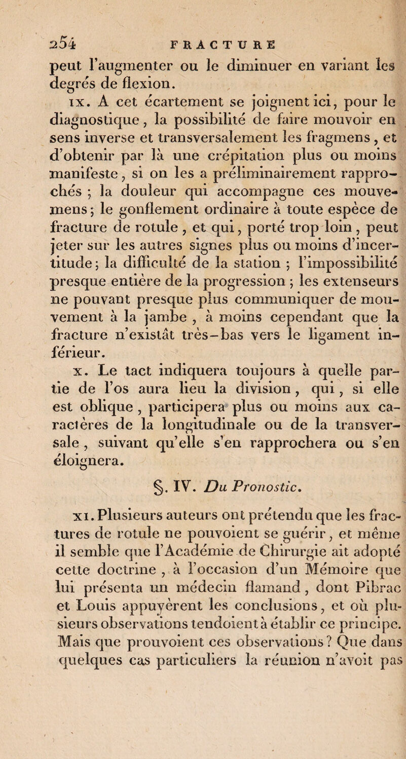 peut l’augmenter ou le diminuer en variant les degrés de flexion. ix. A cet écartement se joignent ici, pour le diagnostique, la possibilité de faire mouvoir en sens inverse et transversalement les fragmens , et d’obtenir par là une crépitation plus ou moins manifeste, si on les a préliminairement rappro¬ chés ; la douleur qui accompagne ces mouve- mens ; le gonflement ordinaire à toute espèce de fracture de rotule , et qui, porté trop loin , peut jeter sur les autres signes plus ou moins d’incer¬ titude; la difficulté de la station ; l’impossibilité presque entière de la progression ; les extenseurs ne pouvant presque plus communiquer de mou¬ vement à la jambe , à moins cependant que la fracture n’existât très-bas vers le ligament in¬ férieur. x. Le tact indiquera toujours à quelle par¬ tie de l’os aura lieu la division , qui, si elle est oblique , participera plus ou moins aux ca¬ ractères de la longitudinale ou de la transver¬ sale , suivant qu’elle s’en rapprochera ou s’en éloignera. §. IV. Du Pronostic. xi. Plusieurs auteurs ont prétendu que les frac¬ tures de rotule ne pouvoient se guérir, et même il semble que l’Académie de Chirurgie ait adopté cette doctrine , à l’occasion d’un Mémoire que lui présenta un médecin flamand, dont Pibrac et Louis appuyèrent les conclusions, et où plu¬ sieurs observations tendoient à établir ce principe. Mais que prouvoient ces observations ? Que dans quelques cas particuliers la réunion n’avoit pas
