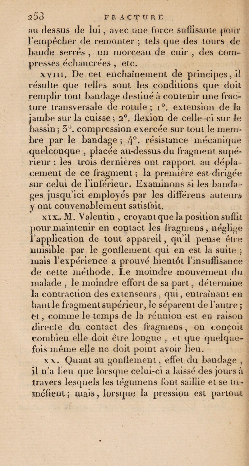 au-dessus de loi, avec mie force suffisante pour F empêcher de remonter ; tels que des tours de bande serres , un morceau de cuir , des com¬ presses êehancrées , etc. xviii. De cet enchaînement de principes, il résulte que telles sont les conditions que doit remplir tout bandage destiné à contenir une frac¬ ture transversale de rotule ; i°. extension de la jambe sur la cuisse; i°, flexion de celle-ci sur le bassin ; 5°. compression exercée sur tout le mem¬ bre par le bandage ; [\°. résistance mécanique quelconque , placée au-dessus du fragment supé¬ rieur : les trois dernières ont rapport au dépla¬ cement de ce fragment ; la première est dirigée sur celui de l’inférieur. Examinons si les banda¬ ges jusqu’ici employés par les différons auteurs y ont convenablement satisfait. xix, . M. Valentin , croyant que la position suffit pour maintenir en contact les fragmens, néglige l’application de tout appareil, qu’il pense être nuisible par le gonflement qui en est la suite ; mais l’expérience a prouvé bientôt l’insuffisance de cette méthode. Le moindre mouvement du malade , le moindre effort de sa part, détermine la contraction des extenseurs, qui, entraînant en haut le fragment supérieur, le séparent de l’autre ; et, comme le temps de là réunion est en raison directe du contact des fragmens, on conçoit combien elle doit être longue , et que quelque¬ fois même elle ne doit point avoir heu. xx. Quant au gonflement , effet du bandage , il n’a 1 ieu que lorsque celui-ci a laissé des jours à travers lesquels les tégumens font saillie et se tu ¬ méfient ; mais, lorsque la pression est partout